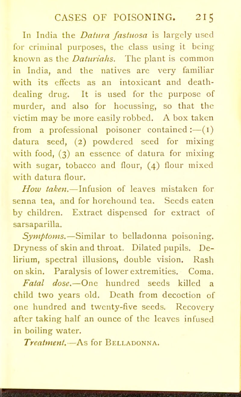 In India the Datura fasliiosa is largely used for criminal purposes, the class using it being- known as the Datitrialis. The plant is common in India, and the natives arc very familiar with its effects as an intoxicant and death- dealing drug. It is used for the purpose of murder, and also for hocussing, so that the victim may be more easily robbed. A box taken from a professional poisoner contained:—(l) datura seed, (2) powdered seed for mixing with food, (3) an essence of datura for mixing with sugar, tobacco and flour, (4) flour mixed with datura flour. How taken. — Infusion of leaves mistaken for senna tea, and for horehound tea. Seeds eaten by children. Extract dispensed for extract of sarsaparilla. Symptoms.—Similar to belladonna poisoning. Dryness of skin and throat. Dilated pupils. De- lirium, spectral illusions, double vision. Rash on skin. Paralysis of lower extremities. Coma. Fatal dose.—One hundred seeds killed a child two years old. Death from decoction of one hundred and twenty-five seeds. Recovery after taking half an ounce of the leaves infused in boiling water. Treatment.—As for Belladonna.