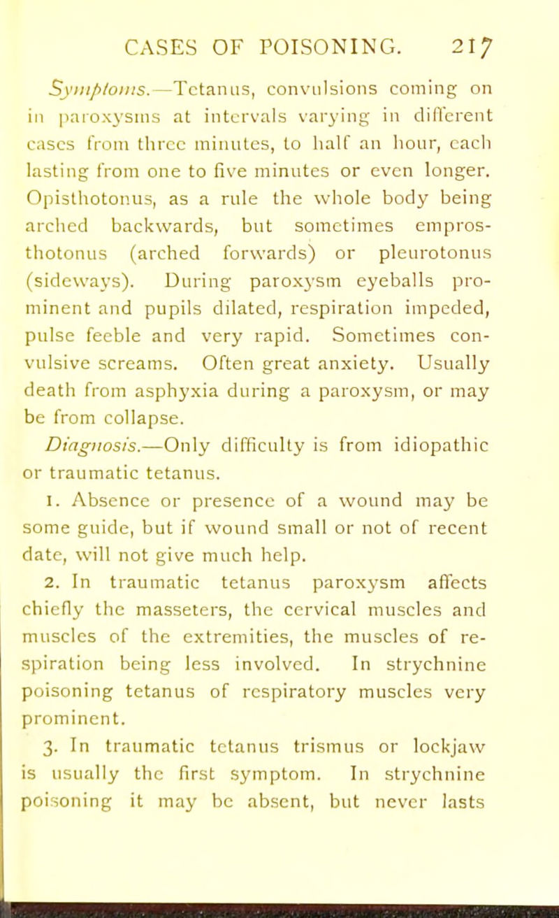 S\';;//>/oj;;s.—Tetanus, convulsions coming on in ]iaioxysnis at intervals var^-ing in dillcrent cases tVoni three minutes, to half an hour, each lasting from one to five minutes or even longer. Opisthotonus, as a rule the whole body being arched backwards, but sometimes empros- thotonus (arched forwards) or pleurotonus (sideways). During paroxysm eyeballs pro- minent and pupils dilated, respiration impeded, pulse feeble and very rapid. Sometimes con- vulsive screams. Often great anxiety. Usually death from asphyxia during a paroxysm, or may be from collapse. Diagnosis.—Only difficulty is from idiopathic or traumatic tetanus. 1. Absence or presence of a wound may be some guide, but if wound small or not of recent date, will not give much help. 2. In traumatic tetanus paroxysm aflfccts chiefly the masseters, the cervical muscles and muscles of the extremities, the muscles of re- spiration being less involved. In strychnine poisoning tetanus of respiratory muscles very prominent. 3. In traumatic tetanus trismus or lockjaw is usually the first symptom. In strychnine poisoning it may be absent, but never lasts