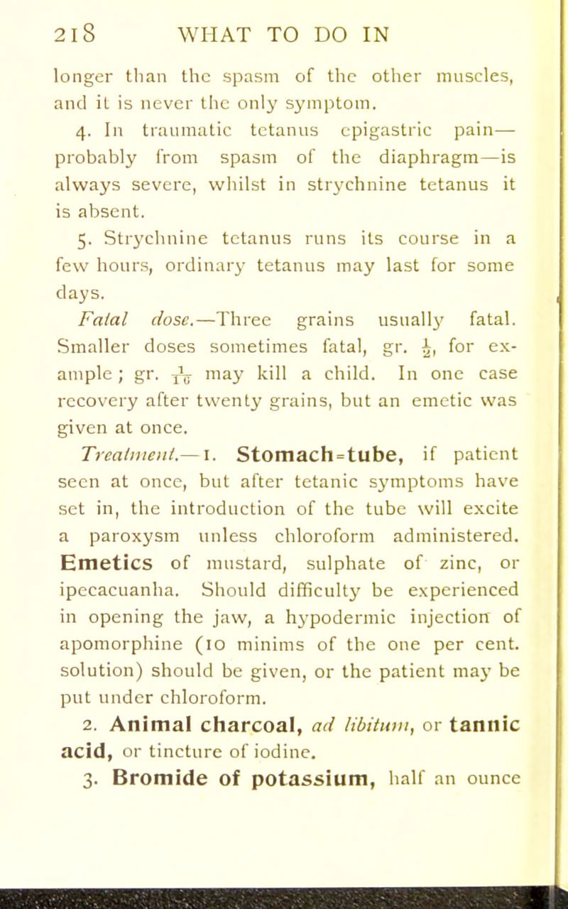 longer than the spasm of the other muscles, and it is never the only symptom. 4. In traumatic tetanus epigastric pain— probably from spasm of the diaphragm—is always severe, whilst in strychnine tetanus it is absent. 5. Strychnine tetanus runs its course in a few hours, ordinary tetanus may last for some days. Fatal dose.—Three grains usually fatal. Smaller doses sometimes fatal, gr. ^, for ex- ample ; gr. may kill a child. In one case recovery after twenty grains, but an emetic was given at once. Treatiuent.— \. Stomach=tube, if patient seen at once, but after tetanic symptoms have set in, the introduction of the tube will excite a paroxysm unless chloroform administered. Emetics of mustard, sulphate of zinc, or ipecacuanha. Should difficulty be experienced in opening the jaw, a hypodermic injection of apomorphine (10 minims of the one per cent, solution) should be given, or the patient may be put under chloroform. 2. Animal cliarcoal, ad libitum, or tannic acid, or tincture of iodine. 3. Bromide of potassium, half an ounce