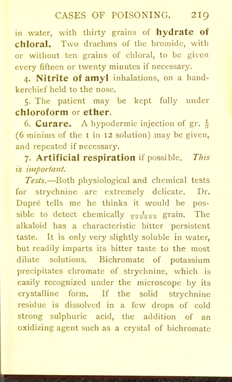 in water, with thirtj' grains of hydrate of chloral. Two drachms of the bromide, witii or without ten grains of chloral, to be given every fifteen or twenty minutes if necessary. 4. Nitrite of amyl inhalations, on a hand- kerchief held to the nose. 5. The patient may be kept full}' under chloroform or ether. 6. Curare. A hypodermic injection of gr. k (6 minims of the I in 12 solution) may be given, and repeated if necessary. 7. Artificial respiration if possible. T/us is important. Tests.—Both physiological and chemical tests for strychnine are extremely delicate. Dr. Dupre tells me he thinks it would be pos- sible to detect chemically TnruVinr grain. The alkaloid has a characteristic bitter persistent taste. It is only very .slightly soluble in water, but readily imparts its bitter taste to the most dilute solutions. Bichromate of potassium precipitates chromate of strychnine, which is easily recognized under the microscope by its crystalline form. If the solid strychnine residue is dissolved in a few drops of cold strong sulphuric acid, the addition of an oxidizing agent such as a crystal of bichromate