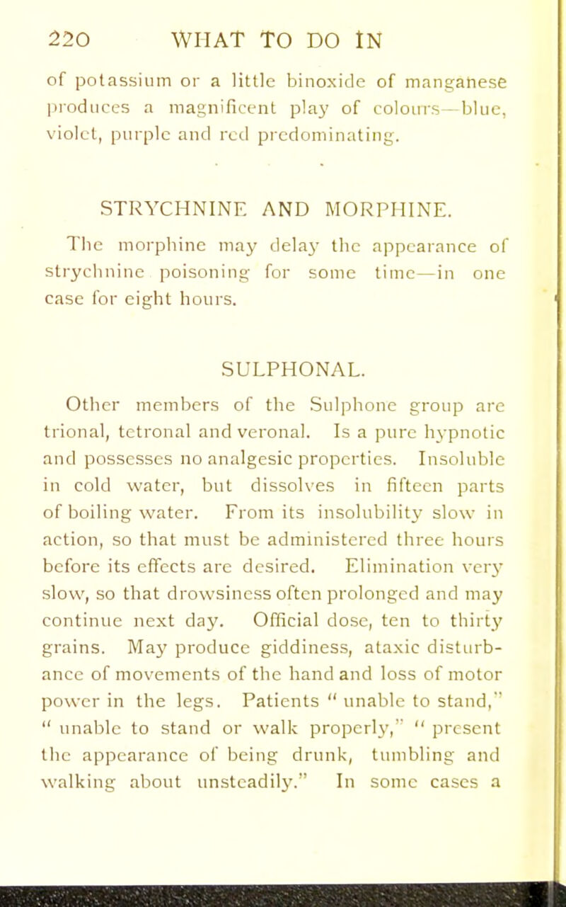 of potassium or a little binoxide of manganese produces a magnificent plaj' of colours—blue, violet, purple and rod predominating. STRYCHNINE AND MORPHINE. Tlie morphine may delay the appearance of strychnine poisoning for some time—in one case for eight hours. SULPHONAL. Other members of the Sulphone group are trional, tetronal and veronal. Is a pure hypnotic and possesses no analgesic properties. Insoluble in cold water, but dissolves in fifteen parts of boiling water. From its insolubility slow in action, so that must be administered three hours before its effects are desired. Elimination very slow, so that drowsiness often prolonged and may continue next day. Official dose, ten to thirty grains. May produce giddiness, ataxic disturb- ance of movements of the hand and loss of motor power in the legs. Patients  unable to stand,  unable to stand or walk properly,  present the appearance of being drunk, tumbling and walking about unstcadilj-. In some cases a