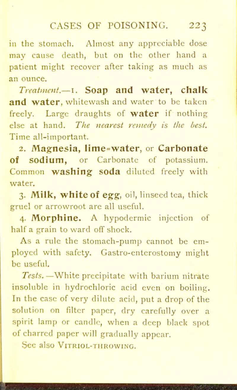 in the stomach. Almost any appreciable dose may cause death, but on the other hand a patient might recover after taking as much as an ounce. Treatment.—I. Soap and water, chalk and water, whitewash and water to be taken freely. Large draughts of water if nothing else at hand. The nearest remedy is the best. Time all-important. 2. Magnesia, linie=water, or Carbonate of sodium, or Carbonate of potassium. Common washing soda diluted freely with water. 3. Milk, white of egg, oil, linseed tea, thick gruel or arrowroot are all useful. 4. Morphine. A hypodermic injection of half a grain to ward off shock. As a rule the stomach-pump cannot be em- ployed with safety. Gastro-enterostomy might be useful. Tests.—White precipitate with barium nitrate insoluble in hydrochloric acid even on boiling. In the case of very dilute acid, put a drop of the solution on filter paper, dry carefully over a spirit lamp or candle, when a deep black spot of charred paper will gradually appear. See also Vitriol-throwing.