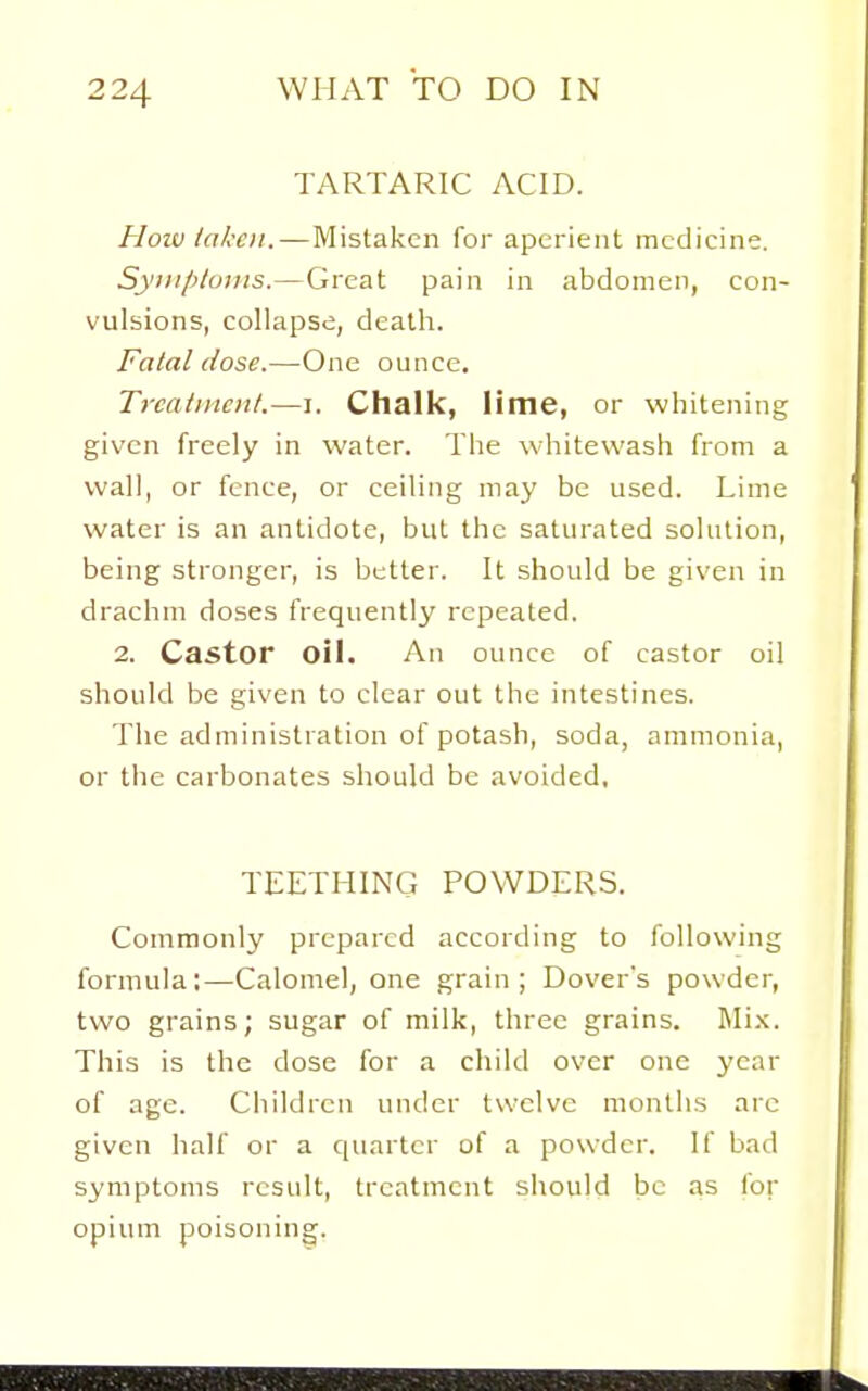 TARTARIC ACID. How taken. — Mistaken for aperient medicine. Syinp/onis.—Great pain in abdomen, con- vulsions, collapse, death. Fatal dose.—One ounce. Trcatincnt.—i. Chalk, lime, or whitening given freely in water. The whitewash from a wall, or fence, or ceiling may be used. Lime water is an antidote, but the saturated solution, being stronger, is better. It should be given in drachm doses frequently repeated. 2. Castor oil. An ounce of castor oil should be given to clear out the intestines. The administration of potash, soda, ammonia, or the carbonates should be avoided, TEETHING POWDERS. Commonly prepared according to following formula:—Calomel, one grain; Dover's powder, two grains; sugar of milk, three grains. Mi.x. This is the dose for a child over one year of age. Children under twelve months arc given half or a quarter of a powder. If bad symptoms result, treatment should be as for opium poisoning.