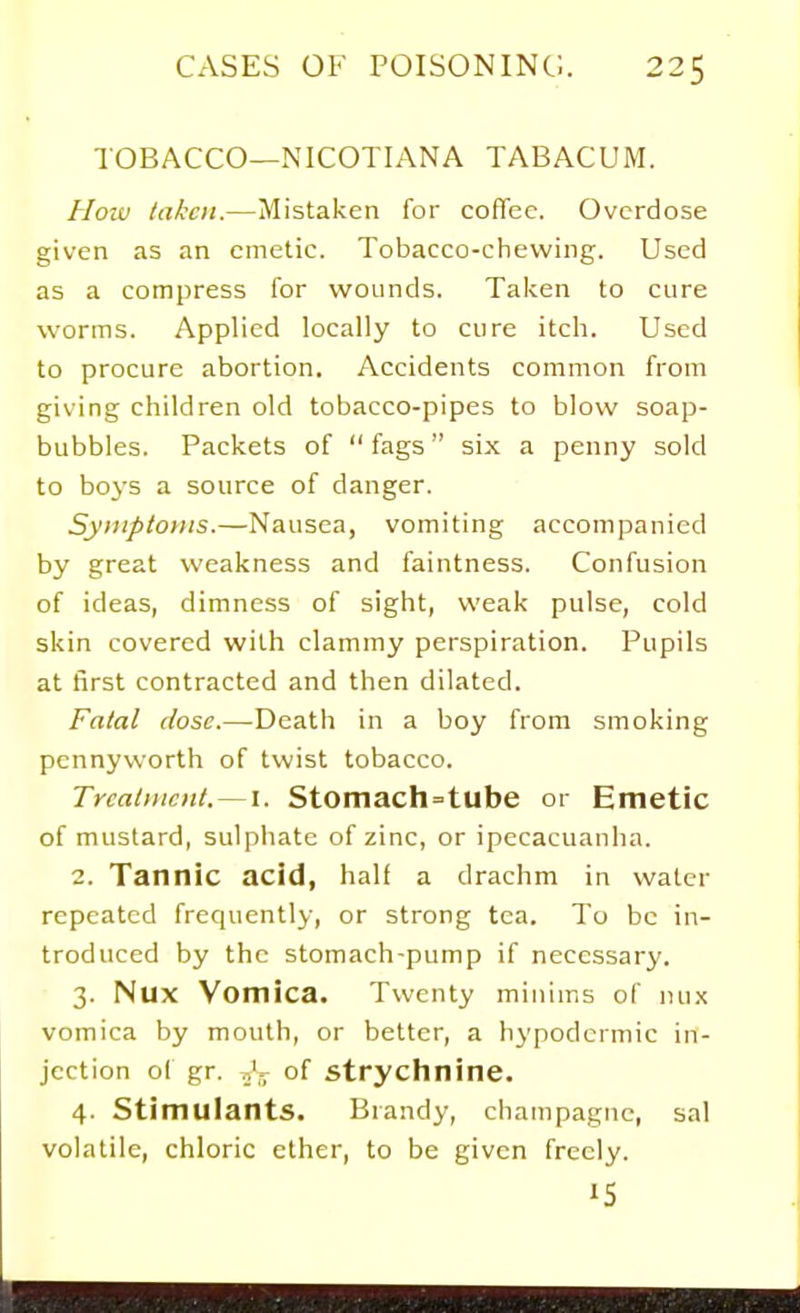 TOBACCO—NICOTIANA TABACUM. How taken.—Mistaken for coffee. Overdose given as an emetic. Tobacco-chewing. Used as a compress for wounds. Taken to cure worms. Applied locally to cure itch. Used to procure abortion. Accidents common from giving children old tobacco-pipes to blow soap- bubbles. Packets of  fags six a penny sold to boys a source of danger. Symptoms.—Nausea, vomiting accompanied by great weakness and faintness. Confusion of ideas, dimness of sight, weak pulse, cold skin covered with clammy perspiration. Pupils at first contracted and then dilated. Fatal dose.—Death in a boy from smoking pennyworth of twist tobacco. Treatment.—I. Stomach=tube or Emetic of mustard, sulphate of zinc, or ipecacuanha. 2. Tannic acid, half a drachm in water repeated frequently, or strong tea. To be in- troduced by the stomach-pump if necessary. 3. Nux Vomica. Twenty minims of nu.x vomica by mouth, or better, a hypodermic in- jection of gr. v,'.^ of strychnine. 4. Stimulants. Brandy, champagne, sal volatile, chloric ether, to be given freely. IS