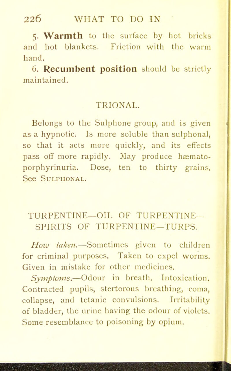 5. Warmth to Ihe surface by hot bricks and hot blankets. Friction with the warm hand. 6. Recumbent position should be strictly maintained. TRIONAL. Belongs to the Sulphone group, and is given as a hypnotic. Is more soluble than sulphonal, so that it acts more quickly, and its eflccts pass off more rapidly. May produce hasmato- porphyrinuria. Dose, ten to thirty grains. See Sulphonal. TURPENTINE—OIL OF TURPENTINE- SPIRITS OF TURPENTINE-TURPS. Hoiv iakcit.—Sometimes given to children for criminal purposes. Taken to c.xpel worms. Given in mistake for other medicines. Syniptovis.—Odour in breath. Intoxication, Contracted pupils, stertorous breathing, coma, collapse, and tetanic convulsions. Irritability of bladder, the urine having the odour of violets. Some resemblance to poisoning by opium.