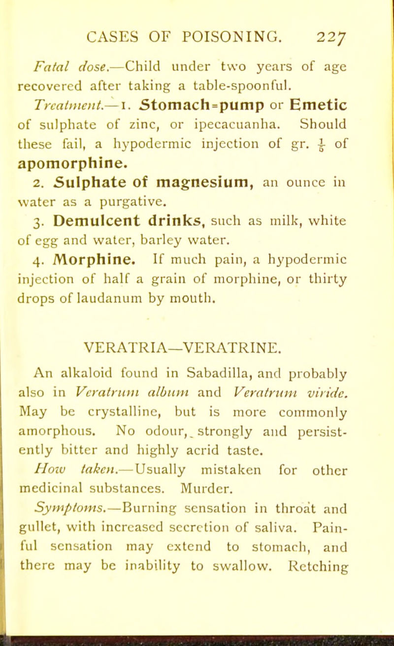 Fatal dose.—Child under two years of age recovered after taking a table-spoonful. Treatment.— I. Stomach=punip or Emetic of sulphate of zinc, or ipecacuanha. Should these fail, a hypodermic injection of gr. i of apomorphine. 2. Sulphate of magnesium, an ounce in water as a purgative. 3. Demulcent drinks, such as milk, white of egg and water, barley water. 4. Morphine. If much pain, a hypodermic injection of half a grain of morphine, or thirty drops of laudanum by mouth. VERATRIA—VERATRINE. An alkaloid found in Sabadilla, and probably also in Vcratiiiin albiun and Veralritin viridc. May be crystalline, but is more commonly amorphous. No odour, _ strongly and persist- ently bitter and highly acrid taste. Hoiv taken.—Usually mistaken for other medicinal substances. Murder. Symptoms.—Burning sensation in throat and gullet, with increased secretion of saliva. Pain- ful sensation may extend to stomach, and there may be inability to swallow. Retching