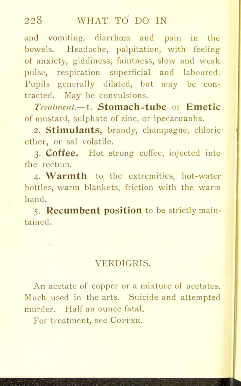and vomiting, diarrhcea and pain in the bowels. Headaclie, jialpitation, with feeling of anxiety, giddiness, faintness, slow and weak pulse, respiration superficial and laboured. Pupils generally dilated, but may be con- tracted. May be convulsions. TrcatiHciit.— I. 5tomach=tube or Emetic of mustard, sulphate of zinc, or ipecacuanha. 2. Stimulants, brand3', champagne, chloric ether, or sal volatile. 3. Coffee. Hot strong coflee, injected into the rectum. 4. Warmth to. the extremities, hot-water bottles, warm blankets, friction with the warm hand. 5. Recumbent position to be strictly main- tained. VERDIGRIS. An acetate of copper or a mi.xture of acetates. Much used in the arts. Suicide and attempted murder. Half an ounce fatal. For treatment, see Copper.