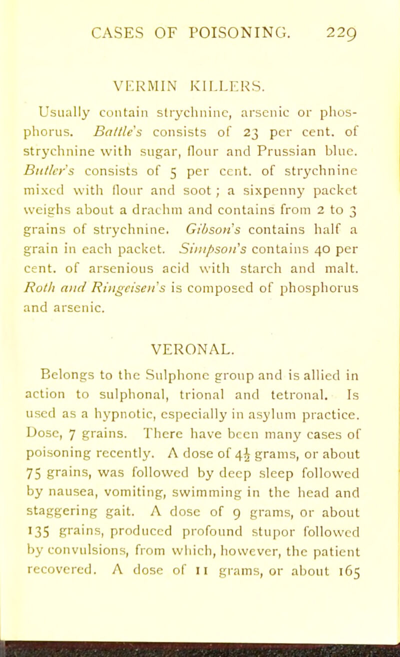 VERMIN KILLERS. Usually contain slrychniuc, arsenic or phos- phorus. Battle's consists of 23 per cent, of strychnine with sugar, flour and Prussian blue. Butler's consists of 5 per cent, of strychnine mixed with flour and soot ; a sixpenny packet weighs about a drachm and contains from 2 to 3 grains of strychnine. Gibson's contains half a grain in each packet. Simpson's contains 40 per cent, of arsenious acid with starch and malt. Roth and Riiigcisen's is composed of phosphorus and arsenic. VERONAL. Belongs to the .Sulphonc group and is allied in action to sulphonal, trional and tetronal. Is used as a hypnotic, especially in a.syluni practice. Dose, 7 grains. There have been many cases of poisoning recently. A dose of 4^ grams, or about 75 grains, was followed by deep sleep followed by nausea, vomiting, swimming in the head and staggering gait. A dose of 9 grams, or about '35 grains, produced profound stupor followed by convulsions, from wliich, however, the patient recovered. A dose of II grams, or about 165 :■