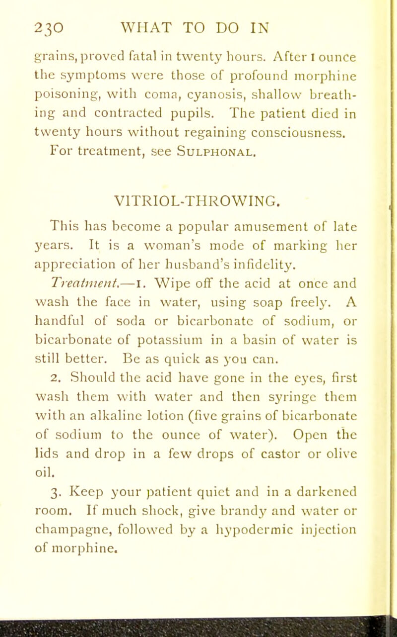 grains, proved fatal in twenty hours. After I ounce the symptoms were those of profound morphine poisoning, with coma, cyanosis, shallow breath- ing and contracted pupils. The patient died in twenty hours without regaining consciousness. For treatment, see Sulphonal. VITRIOL-THROWING, This has become a popular amusement of late years. It is a woman's mode of marking her appreciation of her husband's infidelit}'. Treatment,—I. Wipe off the acid at once and wash the face in water, using soap freelj^ A handful of soda or bicarbonate of sodium, or bicarbonate of potassium in a basin of water is still better. Be as quick as j'ou can. 2. Should the acid have gone in the eyes, first wash them with water and then syringe them with an alkaline lotion (five grains of bicarbonate of sodium to the ounce of water). Open the lids and drop in a few drops of castor or olive oil. 3. Keep your patient quiet and in a darkened room. If much shock, give brandy and water or champagne, followed by a hypodermic injection of morphine.