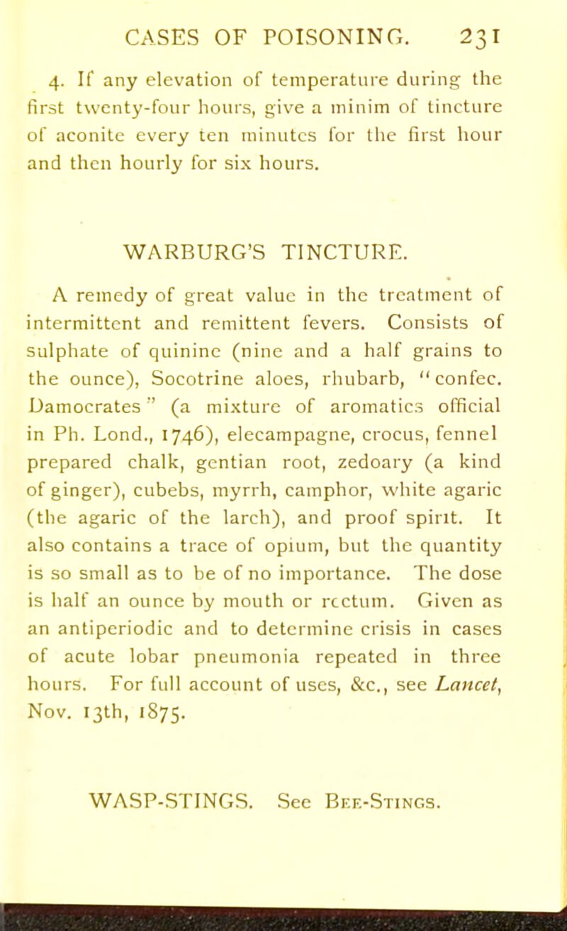 4. If any elevation of tempeiatuie during the first twenty-four hours, give a minim of tincture of aconite every ten minutes for the first hour and then hourly for six hours. WARBURG'S TINCTURE. A remedy of great value in the treatment of intermittent and remittent fevers. Consists of sulphate of quinine (nine and a half grains to the ounce), Socotrine aloes, rhubarb, confec. Damocrates (a mixture of aromatics official in Ph. Lond., 1746), elecampagne, crocus, fennel prepared chalk, gentian root, zedoary (a kind of ginger), cubebs, myrrh, camphor, white agaric (the agaric of the larch), and proof spirit. It also contains a trace of opium, but the quantity is so small as to be of no importance. The dose is half an ounce by mouth or rectum. Given as an antiperiodic and to determine crisis in cases of acute lobar pneumonia repeated in three hours. For full account of uses, &c., see Lancet, Nov. 13th, 1S75. WASP-STINGS. See Bke-Stings.