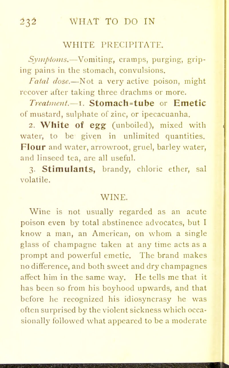 WHITE prfxipitatf:. Syiii/>/(iii!S.—Vomiting, cratnps, purging, grip- ing pains in tlie stomach, convulsions. Fatal (lose.—Not a very active poison, might recover after taking three drachms or more. Trcatiiiciit.~\. Stomach=tube or Emetic ol'mustard, sulphate of zinc, or ipecacuanha. 2. White of egg (unboiled), mixed with water, to be given in unlimited quantities. Flour and water, arrowroot, gruel, barley water, and linseed tea, are all useful. 3. Stimulants, brandy, chloric ether, sal volatile. WINE. Wine is not usually regarded as an acute poison even by total abstinence advocates, but I know a man, an American, on whom a single glass of champagne taken at any lime acts as a prompt and powerful emetic. The brand makes no difference, and both sweet and dry champagnes affect him in the same way. He tells me that it has been so from his boyhood upwards, and that before he recognized his idiosj'ncrasy he was often surprised by the violent sickness which occa- sionall}' followed what appeared to be a moderate