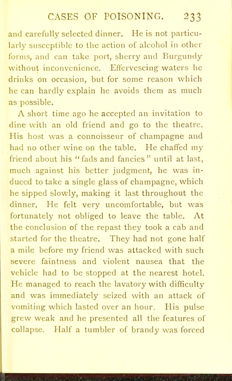 and carefully selected dinner. He is not particu- larly susceptible to the action of alcohol in other forms, and can take port, sherry and Burgundy without inconvenience. Efiervescing waters he drinks on occasion, but for some reason which he can hardly explain he avoids them as much as possible. A short time ago he accepted an invitation to dine with an old friend and go to the theatre. His host was a connoisseur of champagne and had no other wine on the table. He chalTed my friend about his fads and fancies until at last, much against his better judgment, he was in- duced to take a single glass of champagne, which he sipped slowly, making it last throughout the dinner. He felt very uncomfortable, but was fortunately not obliged to leave the table. At the conclusion of the repast they took a cab and started for the theatre. They had not gone half a mile before my friend was attacked with such severe faintness and violent nausea that the vehicle had to be stopped at the nearest hotel. He managed to reach the lavatory with difficulty and was immediately seized with an attack of vomiting which lasted over an hour. His pulse grew weak and he presented all the features of collapse. Half a tumbler of brandy was forced