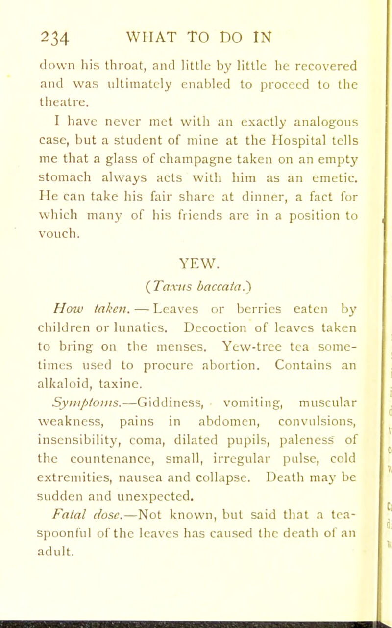 down liis throat, and little by little he recovered and was ultimately enabled to proceed to the theatre. I have never met with an exactly analogous case, but a student of mine at the Hospital tells me that a glass of champagne taken on an empty stomach always acts with him as an emetic. He can take his fair share at dinner, a fact for which many of his friends are in a position to vouch. YEW. (Ta.riis baccata.') How taken. — Leaves or berries eaten bj' children or lunatics. Decoction of leaves taken to bring on tlie menses. Yew-tree tea some- times used to procure abortion. Contains an alkaloid, taxine. Syiiiploiiis.—Giddiness, vomiting, muscular weakness, pains in abdomen, convulsions, insensibility, coma, dilated pupils, paleness of the countenance, small, irregular pulse, cold extremities, nausea and collapse. Death may be sudden and unexpected. Fatal dose.—Not known, but said that a tea- spoonful of the leaves has caused the deatli of an adult.