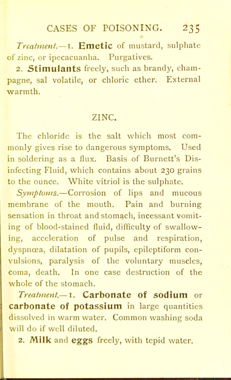 Tna/tiieii/.— i. Emetic of mustard, sulphate of zinc, or ipecacuanha. Purgatives. 2. Stimulants freely, such as brandy, cham- pagne, sal volatile, or chloric ether. External warmth. ZINC. The chloride is the salt which most com- monly gives rise to dangerous symptoms. Used in soldering as a flux. Basis of Burnett's Dis- infecting Fluid, which contains about 230 grains to the ounce. White vitriol is the sulphate. Symptoms.—Corrosion of lips and mucous membrane of the mouth. Pain and burning sensation in throat and stomach, incessant vomit- ing of blood-stained fluid, difficulty of swallow- ing, acceleration of pulse and respiration, dyspnoea, dilatation of pupils, epileptiform con- vulsions, paralysis of the voluntary muscles, coma, death. In one case destruction of the whole of the stomach. Treai)ttcHt.— \. Carbonate of sodium or carbonate of potassium in large quantities dissolved in warm water. Common washing soda will do if well diluted. 2. Milk and eggs freely, with tepid water.