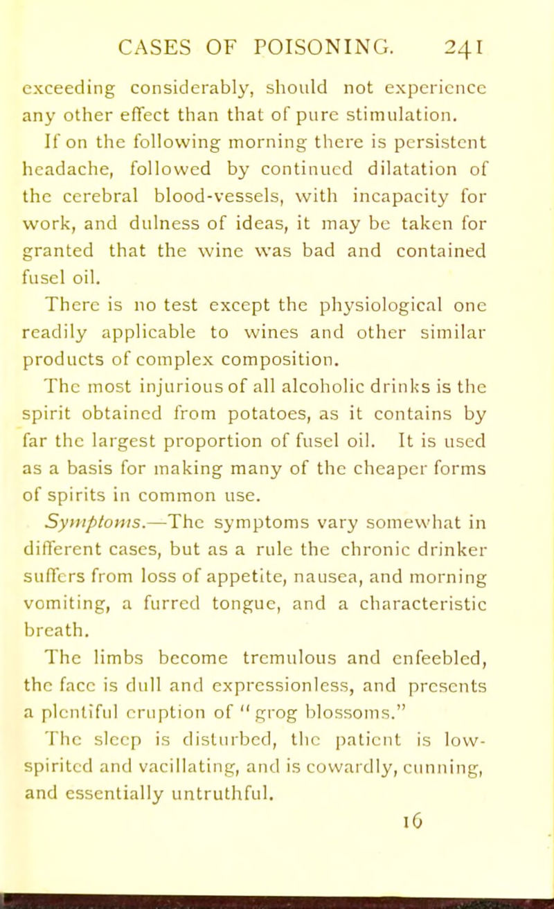 exceeding considerably, should not experience any other effect than that of pure stimulation. If on the following morning there is persistent headache, followed by continued dilatation of the cerebral blood-vessels, with incapacity for work, and dulness of ideas, it may be taken for granted that the wine was bad and contained fusel oil. There is no test except the physiological one readily applicable to wines and other similar products of complex composition. The most injurious of all alcoholic drinks is the spirit obtained from potatoes, as it contains by far the largest proportion of fusel oil. It is used as a basis for making many of the cheaper forms of spirits in common use. Syinploms.—The symptoms vary somewhat in different cases, but as a rule the chronic drinker sufTcrs from loss of appetite, nausea, and morning vomiting, a furred tongue, and a characteristic breath. The limbs become tremulous and enfeebled, the face is dull and expressionless, and presents a plentiful eruption of  grog blossoms. The sleep is disturbed, the patient is low- spirited and vacillating, and is cowardly, cunning, and essentially untruthful. 16