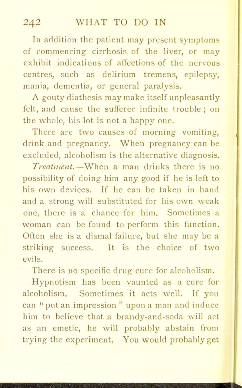In addition the patient may present S3'mptoms of commencing cirrhosis of the liver, or may exhibit indications of affections of the nervous centres, such as delirium tremens, epilepsy, mania, dementia, or general paralysis. A gouty diathesis may make itself unpleasantly felt, and cause the sufferer infinite trouble ; on the whole, his lot is not a happy one. There arc two causes of morning vomiting, drink and pregnancy. When pregnancy can be excluded, alcoholism is the alternative diagnosis. Treatment.—When a man drinks there is no possibility of doing him any good if he is left to his own devices. If he can be taken in hand and a strong will substituted for his own weak one, there is a chance for him. Sometimes a woman can be found to perform this function. Often she is a dismal failure, but she may be a striking success. It is the choice of two evils. There is no specific drug cure for alcoholism. Hypnotism has been vaunted as a cure for alcoholism. .Sometimes it acts well. If you can put an impression  upon a man and induce him to believe that a brandy-and-soda will act as an emetic, he will probably abstain from trying the experiment, You would probably get
