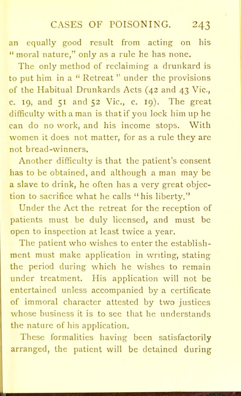 an equally good result from acting on his moral nature, only as a rule he has none. The only method of reclaiming a drunkard is to put him in a Retreat under the provisions of the Habitual Drunkards Acts (42 and 43 Vic., c. 19, and 51 and 52 Vic, c. 19). The great difficulty with a man is that if you lock him up he can do no work, and his income stops. With women it does not matter, for as a rule they are not bread-winners. Another difficulty is that the patient's consent has to be obtained, and although a man may be a slave to drink, he often has a very great objec- tion to sacrifice what he calls his liberty. Under the Act the retreat for the reception of patients must be duly licensed, and must be open to inspection at least twice a year. The patient who wishes to enter the establish- ment must make application in writing, stating the period during which he wishes to remain under treatment. His application will not be entertained unless accompanied by a certificate of immoral character attested by two justices whose business it is to sec that he understands the nature of his application. These formalities having been satisfactorily arranged, the patient will be detained during