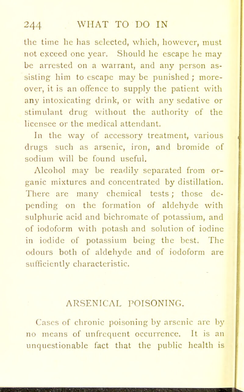 the time he lias selected, which, however, must not exceed one year. Should he escape he may be arrested on a warrant, and any person as- sisting him to escape may be punished ; more- over, it is an offence to supplj' the patient with any intoxicating drink, or with anj' sedative or stimulant drug without the autliority of the licensee or the medical attendant. In the way of accessor3' treatment, various drugs such as arsenic, iron, and bromide of sodium will be found useful. Alcohol may be readily separated from or- ganic mixtures and concentrated by distillation. There arc manj' chemical tests; those de- pending on the formation of aldehyde with sulphuric acid and bichromate of potassium, and of iodoform with potash and solution of iodine in iodide of potassium being the best. The odours both of aldehyde and of iodoform are sufficiently characteristic. ARSENICAL POISONING. Cases of clironic poisoning by arsenic arc by no means of unfrcquent occurrence. It is an unquestionable fact that the public health is