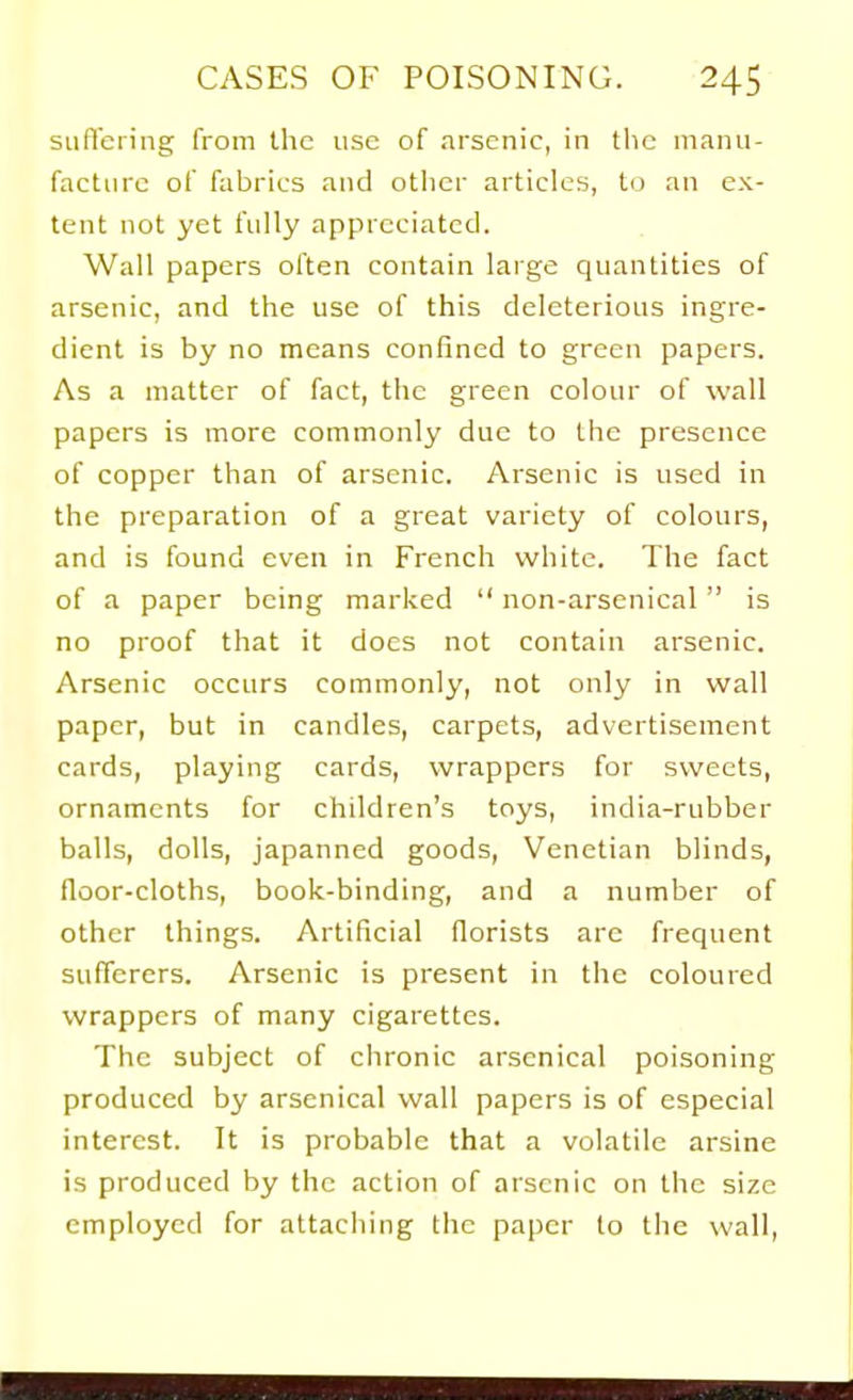 siiflering from the use of arsenic, in the inanii- factiirc of fabrics and otlicr articles, to an ex- tent not yet fully appreciated. Wail papers often contain large quantities of arsenic, and the use of this deleterious ingre- dient is by no means confined to green papers. As a matter of fact, the green colour of wall papers is more commonly due to the presence of copper than of arsenic. Arsenic is used in the preparation of a great variety of colours, and is found even in French white. The fact of a paper being marked  non-arsenical  is no proof that it does not contain arsenic. Arsenic occurs commonly, not only in wall paper, but in candles, carpets, advertisement cards, playing cards, wrappers for sweets, ornaments for children's toys, india-rubber balls, dolls, japanned goods, Venetian blinds, floor-cloths, book-binding, and a number of other things. Artificial florists are frequent sufferers. Arsenic is present in the coloured wrappers of many cigarettes. The subject of chronic arsenical poisoning produced by arsenical wall papers is of especial interest. It is probable that a volatile arsine is produced by the action of arsenic on the size employed for attaciiing the paper to the wall,