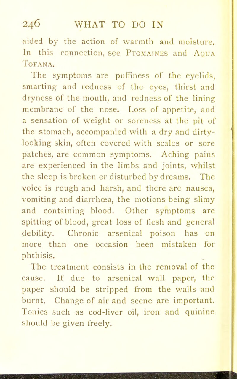 aided by the action of warmtli and moisture. In tliis connection, sec PxoMArNES and Aoua TOFANA. The symptoms are puffiness of the eyelids, smarting and redness of the eyes, thirst and dryness of the mouth, and redness of the lining membrane of the nose. Loss of appetite, and a sensation of weight or soreness at the pit of the stomach, accompanied with a dry and dirty- looking skin, often covered with scales or sore patches, are common symptoms. Aching pains are experienced in the limbs and joints, whilst the sleep is broken or disturbed by dreams. The voice is rough and harsh, and there are nausea, vomiting and diarrhoea, the motions being slimy and containing blood. Other symptoms are spitting of blood, great loss of flesh and general debilitJ^ Chronic arsenical poison has on more than one occasion been mistaken for phthisis. The treatment consists in the removal of the cause. If due to arsenical wall paper, the paper should be stripped from the walls and burnt. Change of air and scene are important. Tonics such as cod-liver oil, iron and quinine should be given freely.