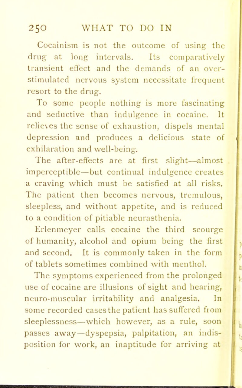 Cocainism is not tlie outcome of using the drug at long intervals. Its comparatively transient eflcct and the demands of an over- stimulated nervous SN'stcm necessitate frequent resort to the drug. To some people nothing is more fascinating and seductive than indulgence in cocaine. It rclie\es the sense of exhaustion, dispels mental depression and produces a delicious state of exhilaration and well-being. The after-effects are at first slight—almost imperceptible—but continual indulgence creates a craving which must be satisfied at all risks. The patient then becomes nervous, tremulous, sleepless, and without appetite, and is reduced to a condition of pitiable neurasthenia. Erlcnmeyer calls cocaine the third scourge of humanity, alcohol and opium being the first and second. It is commonly taken in the form of tablets sometimes combined with menthol. The symptoms experienced from the prolonged use of cocaine are illusions of sight and hearing, neuro-muscular irritability and analgesia. In some recorded cases the patient has suffered from sleeplessness—which however, as a rule, soon passes away—dyspepsia, palpitation, an indis- position for work, an inaptitude for arriving at