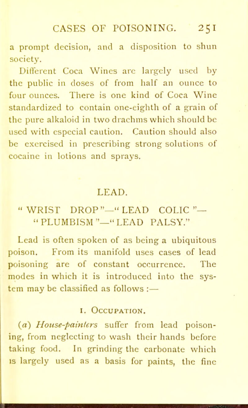 a prompt decision, and a disposition to shun societj'. DilVercnt Coca Wines arc largely used by the public in doses of from half an ounce to four ounces. There is one kind of Coca Wine standardized to contain one-eighth of a grain of the pure alkaloid in two drachms which should be used with especial caution. Caution should also be exercised in prescribing strong solutions of cocaine in lotions and spraj's. LEAD.  WRISr DROP—LEAD COLIC— PLUMBISM—LEAD PALSY. Lead is often spoken of as being a ubiquitous poison. From its manifold uses cases of lead poisoning are of constant occurrence. The modes in which it is introduced into the sys- tem may be classified as follows :— I. Occupation. (fl) House-painters suffer from lead poison- ing, from neglecting to wash their hands before taking food. In grinding the carbonate which IS largely used as a basis for paints, the fine