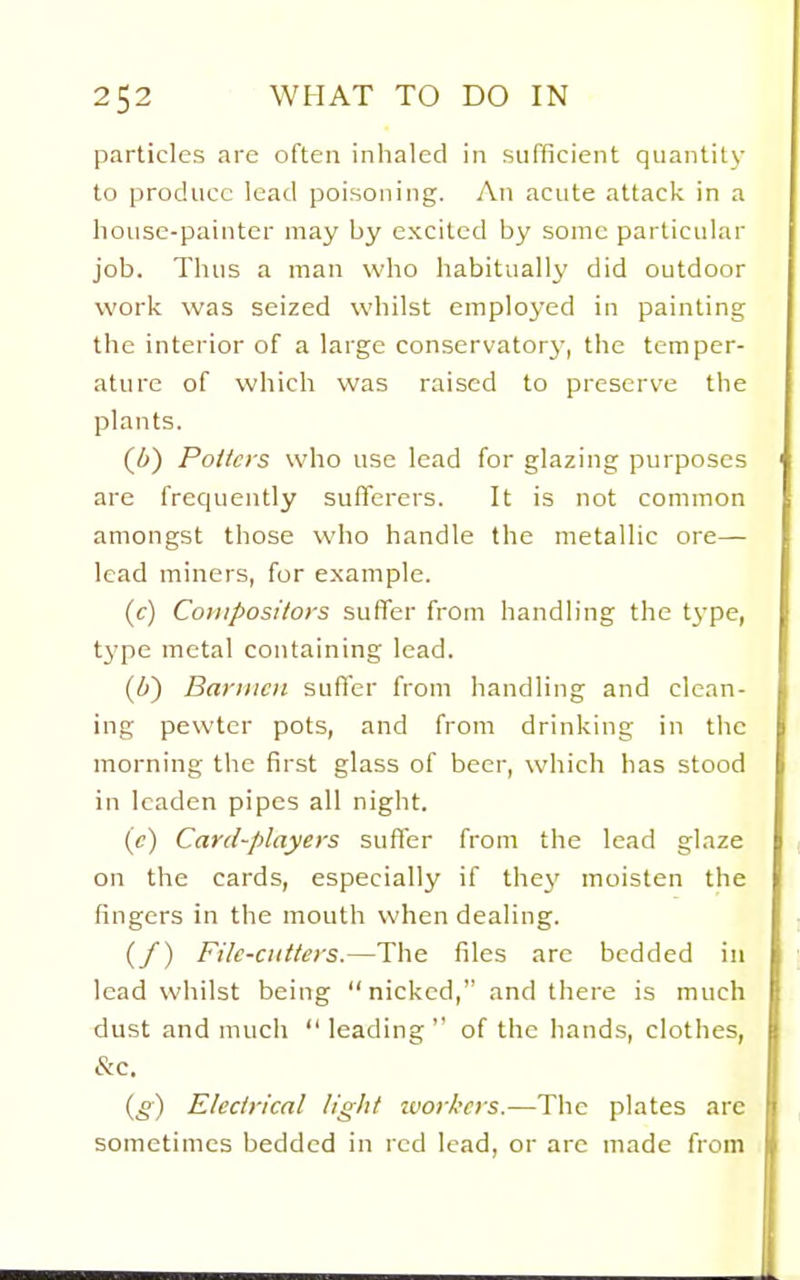 particles are often inhaled in sufficient quantity to produce lead poisoning. An acute attack in a house-painter may by excited by some particular job. Thus a man who habitually did outdoor work was seized whilst employed in painting the interior of a large conservatorj, the temper- ature of which was raised to preserve the plants. (6) Potters who use lead for glazing purposes are frequently sufferers. It is not common amongst those who handle the metallic ore— lead miners, for example. (c) Compositors suffer from handling the type, type metal containing lead. (6) Barmen suffer from handling and clean- ing pewter pots, and from drinking in the morning the first glass of beer, which has stood in leaden pipes all night. (e) Card-players suffer from the lead glaze on the cards, especially if thej' moisten the fingers in the mouth when dealing. (/) File-cutters.—The files are bedded in lead whilst being nicked, and there is much dust and much leading of the hands, clothes, &c. {g) Electrical light ivorkcrs.—The plates are sometimes bedded in red lead, or are made from