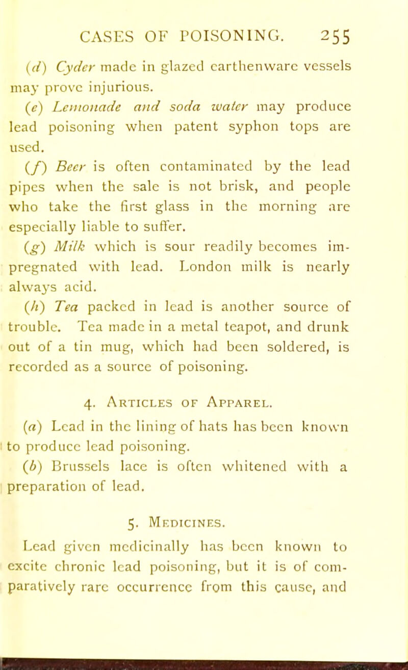 {({) Cycler made in glazed earthenware vessels may prove injurious. ((?) Lemonade and soda ivatcr may produce lead poisoning when patent syphon tops are used. (/) Beer is often contaminated by the lead pipes when the sale is not brisk, and people who take the first glass in the morning are especially liable to suffer. {g) Milk which is sour readily becomes im- pregnated with lead. London milk is nearly always acid. (/() Tea packed in lead is another source of trouble. Tea made in a metal teapot, and drunk out of a tin mug, which had been soldered, is recorded as a source of poisoning. 4. Articles of Apparel. («) Lead in the lining of hats has been known I to produce lead poisoning. (A) Brussels lace is often whitened with a preparation of lead. 5. Medicines. Lead given medicinally has been known to excite chronic lead poisoning, but it is of com- paratively rare occurrence from this cause, and