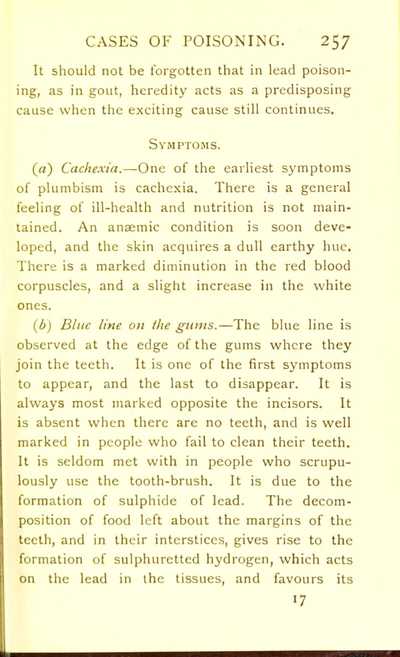 It should not be forgotten that in lead poison- ing, as in gout, heredity acts as a predisposing cause when the exciting cause still continues. Symptoms. (a) Cachexia,—One of the earliest symptoms of plumbism is cachexia. There is a general feeling of ill-health and nutrition is not main- tained. An anaemic condition is soon deve- loped, and the skin acquires a dull earthy hue. There is a marked diminution in the red blood corpuscles, and a slight increase in the white ones. {b) Blue line on the gums.—The blue line is observed at the edge of the gums where they join the teeth. It is one of the first symptoms to appear, and the last to disappear. It is always most marked opposite the incisors. It is absent when there are no teeth, and is well marked in people who fail to clean their teeth. It is seldom met with in people who scrupu- lously use the tooth-brush. It is due to the formation of sulphide of lead. The decom- position of food left about the margins of the teeth, and in their interstices, gives rise to the formation of sulphuretted hydrogen, which acts on the lead in the tissues, and favours its 17