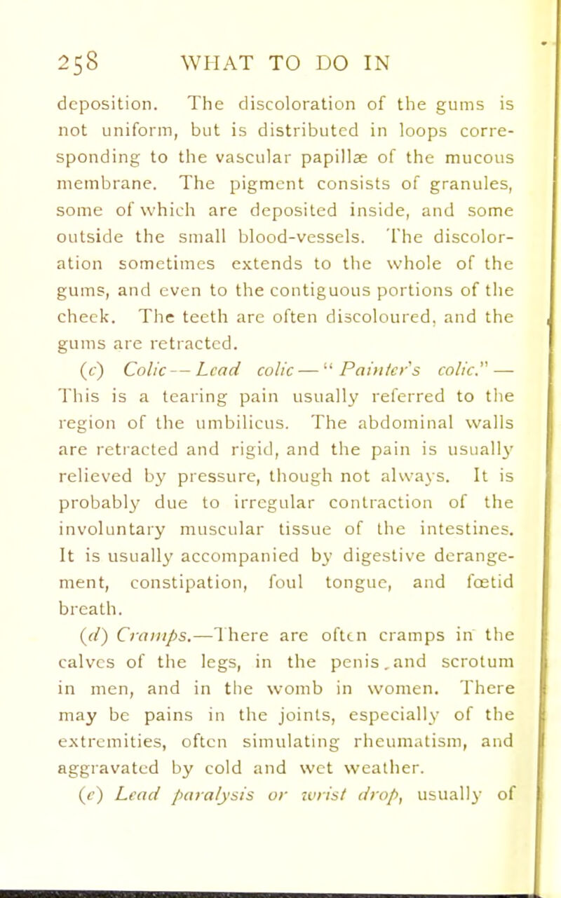 deposition. The discoloration of tlie gums is not uniform, but is distributed in loops corre- sponding to the vascular papillae of the mucous membrane. The pigment consists of granules, some of which are deposited inside, and some outside the small blood-vessels. The discolor- ation sometimes extends to the whole of the gums, and even to the contiguous portions of the cheek. The teeth are often discoloured, and the gums are retracted. (c) Colic—Lead colic — Painters colic.—• This is a tearing pain usually referred to tlie region of the umbilicus. The abdominal walls are retracted and rigid, and the pain is usually relieved by pressure, though not always. It is probably due to irregular contraction of the involuntary muscular tissue of the intestines. It is usually accompanied by digestive derange- ment, constipation, foul tongue, and foetid breath. {(l) Cramps.—1 here are ofttn cramps in the calves of the legs, in the penis. and scrotum in men, and in the womb in women. There may be pains in the joints, especially of the extremities, often simulating rheumatism, and aggravated by cold and wet weather. (f) Lead paralysis or ivrist drop, usually of