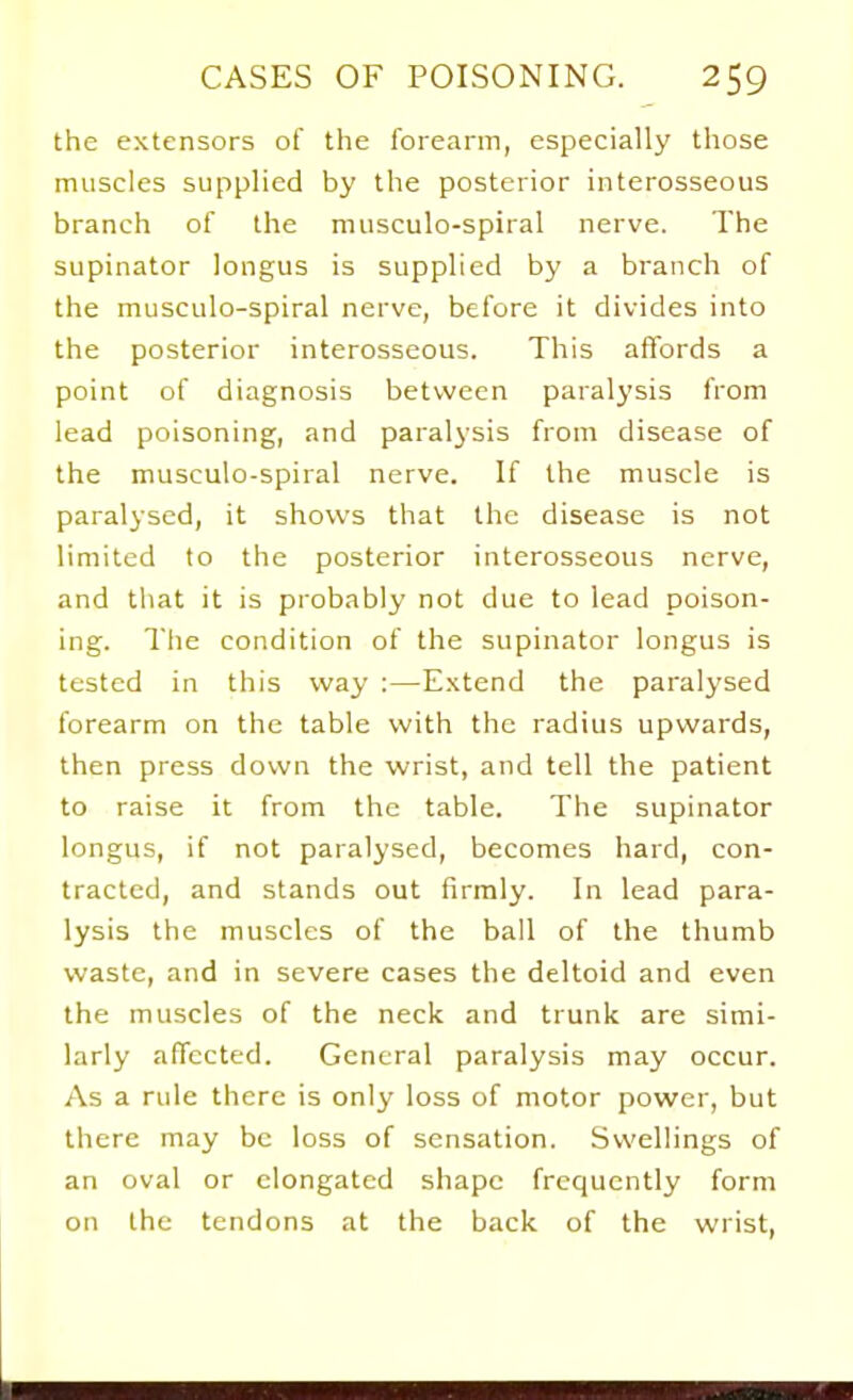 the extensors of the forearm, especially those muscles supplied by the posterior interosseous branch of the miisculo-spiral nerve. The supinator longus is supplied by a branch of the musculo-spiral nerve, before it divides into the posterior interosseous. This affords a point of diagnosis between paralysis from lead poisoning, and paralysis from disease of the musculo-spiral nerve. If the muscle is paralysed, it shows that the disease is not limited to the posterior interosseous nerve, and that it is probably not due to lead poison- ing. The condition of the supinator longus is tested in this way :—E.\tend the paralysed forearm on the table with the radius upwards, then press down the wrist, and tell the patient to raise it from the table. The supinator longus, if not paralysed, becomes hard, con- tracted, and stands out firmly. In lead para- lysis the muscles of the ball of the thumb waste, and in severe cases the deltoid and even the muscles of the neck and trunk are simi- larly affected. General paralysis may occur. As a rule there is only loss of motor power, but there may be loss of sensation. Swellings of an oval or elongated shape frequently form on the tendons at the back of the wrist.