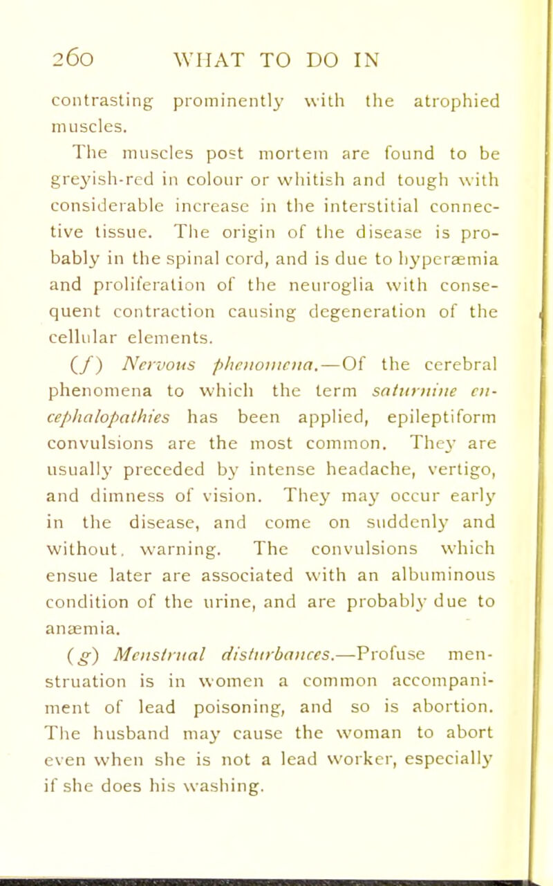 contrasting prominently with the atrophied muscles. The nuiscles post mortem are found to be grej'ish-red in colour or whitish and tough with considerable increase in the interstitial connec- tive tissue. The origin of the disease is pro- bably in the spinal cord, and is due to hyperaemia and proliferation of the neuroglia with conse- quent contraction causing degeneration of the cellular elements. (/) Nervous phenomena.—Of the cerebral phenomena to which the term sntiitiiine en- cephalopathies has been applied, epileptiform convulsions are the most common. The}' are usually preceded by intense headache, vertigo, and dimness of vision. They maj' occur early in the disease, and come on suddenlj- and without, warning. The convulsions which ensue later are associated with an albuminous condition of the urine, and are probably due to anaemia. (g) Menstrual dlsliirbances.—-Profuse men- struation is in women a common accompani- ment of lead poisoning, and so is abortion. The husband may cause the woman to abort even when she is not a lead worker, especially if she does his washing.