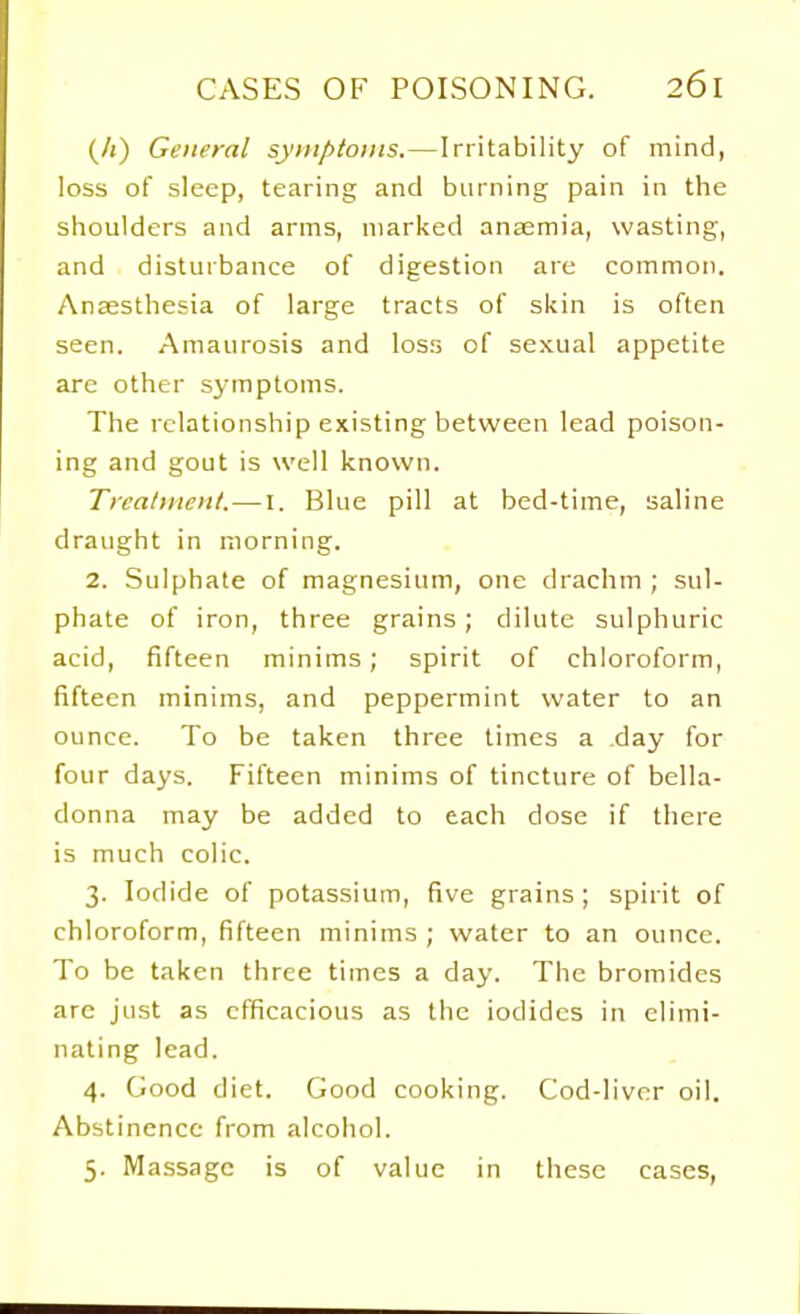 (/i) General sy»iptonis.—Irritability of mind, loss of sleep, tearing and burning pain in the shoulders and arms, marked antemia, wasting, and disturbance of digestion are common. Ansesthesia of large tracts of skin is often seen. Amaurosis and loss of sexual appetite are other symptoms. The relationship existing between lead poison- ing and gout is well known. Treatment.—I. Blue pill at bed-time, saline draught in morning. 2. Sulphate of magnesium, one drachm ; sul- phate of iron, three grains ; dilute sulphuric acid, fifteen minims ; spirit of chloroform, fifteen minims, and peppermint water to an ounce. To be taken three times a day for four days. Fifteen minims of tincture of bella- donna may be added to each dose if there is much colic. 3. Iodide of potassium, five grains ; spirit of chloroform, fifteen minims ; water to an ounce. To be taken three times a day. The bromides arc just as efficacious as the iodides in elimi- nating lead. 4. Good diet. Good cooking. Cod-liver oil. Abstinence from alcoiiol. 5. Massage is of value in these cases,
