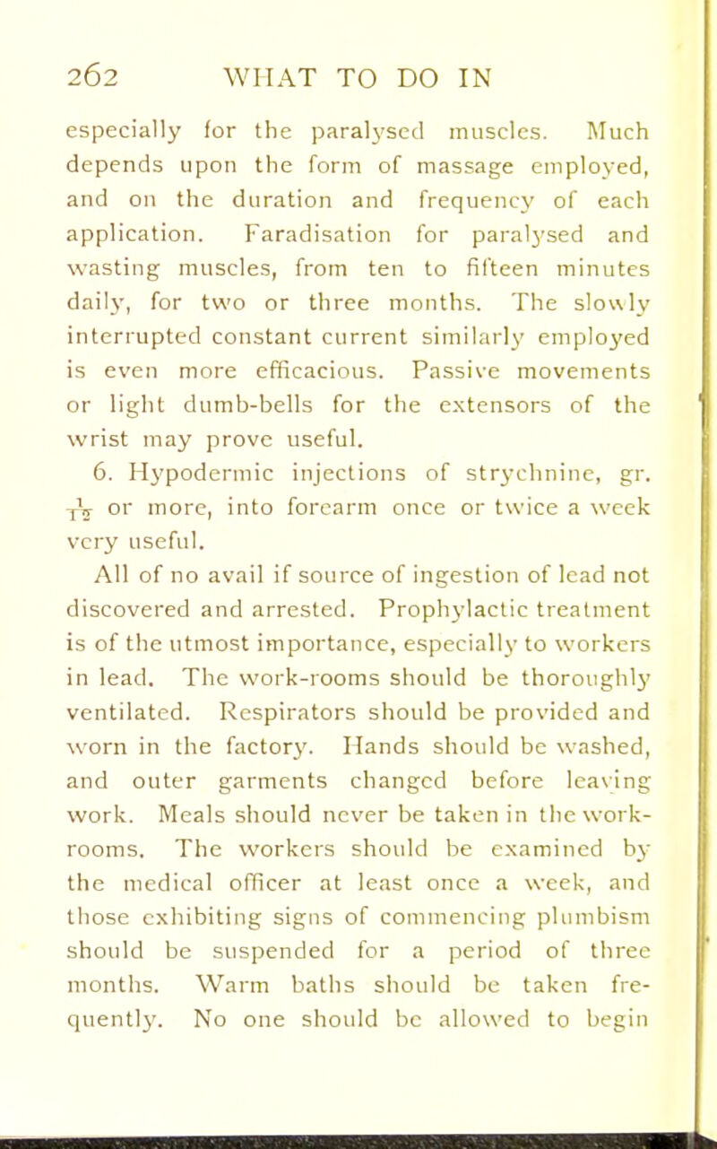 especially for the paralysed muscles. Much depends upon the form of massage employed, and on the duration and frequency of each application. Faradisation for paralysed and wasting muscles, from ten to fifteen minutes daily, for two or three months. The slowly interrupted constant current similarly emplo3'ed is even more efficacious. Passive movements or light dumb-bells for the extensors of the wrist may prove useful. 6. Hj'poderniic injections of str3-chnine, gr. yV or more, into forearm once or twice a week very useful. All of no avail if source of ingestion of lead not discovered and arrested. Prophylactic treatment is of the utmost importance, especially to workers in lead. The work-rooms should be thoroughlj' ventilated. Respirators should be provided and worn in the factorj'. Hands should be washed, and outer garments changed before leaving work. Meals should never be taken in the work- rooms. The workers should be examined by the medical officer at least once a week, and those exhibiting signs of commencing plumbism should be suspended for a period of three months. Warm baths should be taken fre- quentl}'. No one should be allowed to begin
