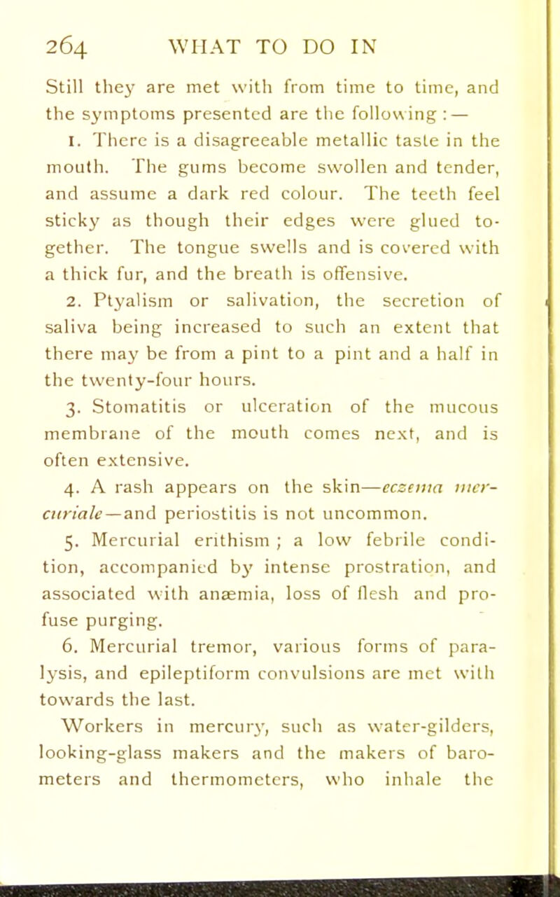 Still the}' are met with from time to time, and the symptoms presented are the following : — 1. Tiicrc is a disagreeable metallic taste in the mouth. The gums become swollen and tender, and assume a dark red colour. The teeth feel sticky as though their edges were glued to- gether. The tongue swells and is covered with a thick fur, and the breath is offensive. 2. Ptyalism or salivation, the secretion of saliva being increased to such an extent that there may be from a pint to a pint and a half in the twenty-four hours. 3. Stomatitis or ulceration of the mucous membrane of the mouth comes next, and is often extensive. 4. A rash appears on the skin—eczema iiier- airiale — and periostitis is not uncommon. 5. Mercurial enthism ; a low febiile condi- tion, accompanied hy intense prostration, and associated with anaemia, loss of flesh and pro- fuse purging. 6. Mercurial tremor, various forms of para- lysis, and epileptiform convulsions are met with towards the last. Workers in mercurj', such as water-gilders, looking-glass makers and the makers of baro- meters and thermometers, who inhale the