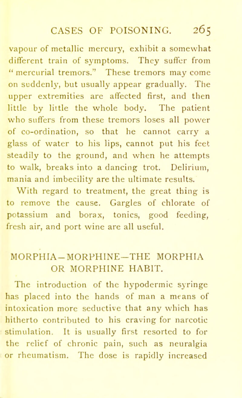 vapour of metallic mercury, exhibit a somewhat different train of sj'mptoms. They suffer from  mercurial tremors.'' These tremors may come on suddenly-, but usually appear gradually. The upper extremities arc affected first, and then little by little the whole body. The patient who suffers from these tremors loses all power of co-ordination, so that he cannot carry a glass of water to his lips, cannot put his feet steadily to the ground, and when he attempts to walk, breaks into a dancing trot. Delirium, mania and imbecility are the ultimate results. With regard to treatment, the great thing is to remove the cause. Gargles of chlorate of potassium and borax, tonics, good feeding, fresh air, and port wine are all useful. MORPHIA-MORPHINE-THE MORPHIA OR MORPHINE HABIT. The introduction of the hypodermic syringe has placed into the hands of man a means of intoxication more seductive that any which has hitherto contributed to his craving for narcotic stimulation. It is usually first resorted to for the relief of chronic pain, such as neuralgia or rheumatism. The dose is rapidly increased