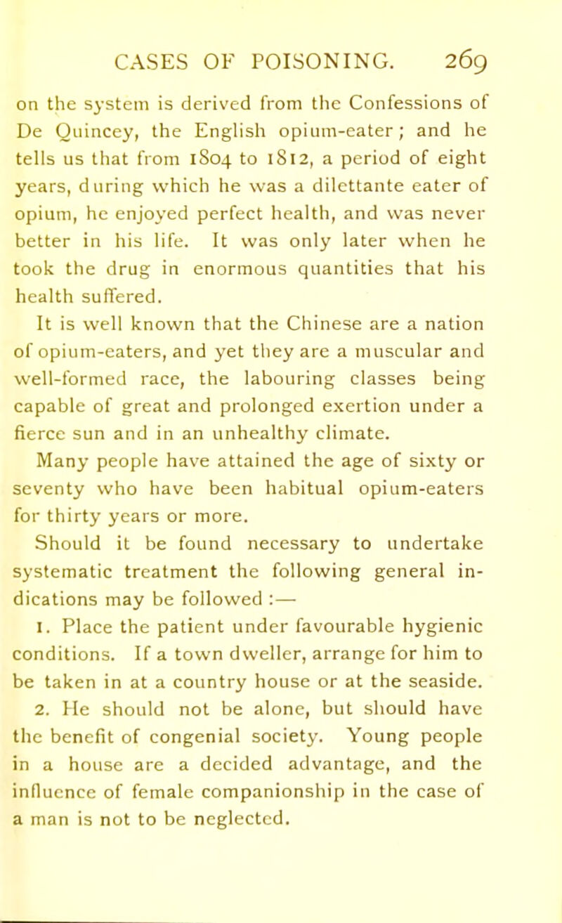 on the system is derived from the Confessions of De Oiiinccy, the Enghsh opium-eater; and he tells us that from 1S04 to 1812, a period of eight years, during which he was a dilettante eater of opium, he enjoyed perfect health, and was never better in his life. It was only later when he took the drug in enormous quantities that his health suffered. It is well known that the Chinese are a nation of opium-eaters, and yet they are a muscular and well-formed race, the labouring classes being capable of great and prolonged exertion under a fierce sun and in an unhealthy climate. Many people have attained the age of sixty or seventy who have been habitual opium-eaters for thirty years or more. Should it be found necessary to undertake systematic treatment the following general in- dications may be followed :— 1. Place the patient under favourable hygienic conditions. If a town dweller, arrange for him to be taken in at a country house or at the seaside. 2. He should not be alone, but should have the benefit of congenial society. Young people in a house are a decided advantage, and the influence of female companionship in the case of a man is not to be neglected.