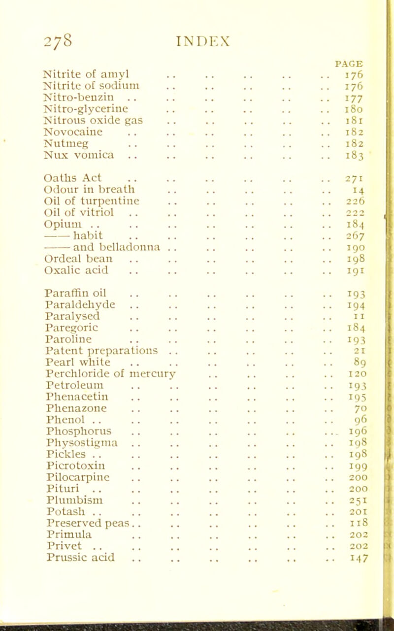 PAGE Nitrite of amyl .. 176 Nitrite of sodium .. 176 Nitro-beuzin -. 177 Nitro-glycerine .. 180 Nitrous oxide gas 181 Novocaine .. 182 Nutmeg ..182 Nux vomica .. ..183 Oatlis Act .. 271 Odour in breath 14 Oil of turpentine 226 Oil of vitriol 2 2 2 Opium .. 184 habit ..267 and belladonna .. 190 Ordeal bean ..198 Oxalic acid .. 191 Pararnn oil ..193 Paraldeliyde ..194 Paralysed II Paregoric 184 Paroline • •193 Patent preparations .. 21 Pearl white 89 Perchloride of mercury 120 Petroleum .. 193 Plienacetin • • 193 Phenazone 70 Phenol .. 96 Phosphorus ••- 196 Physostigina .. 198 Pickles .. 198 Picrotoxin ..199 Pilocarpine 200 Pituri .. 200 Plumbism • . 251 Potash .. . • 201 Preserved peas.. 118 Primula .. 202 Privet .. 202 Prussic acid ..147