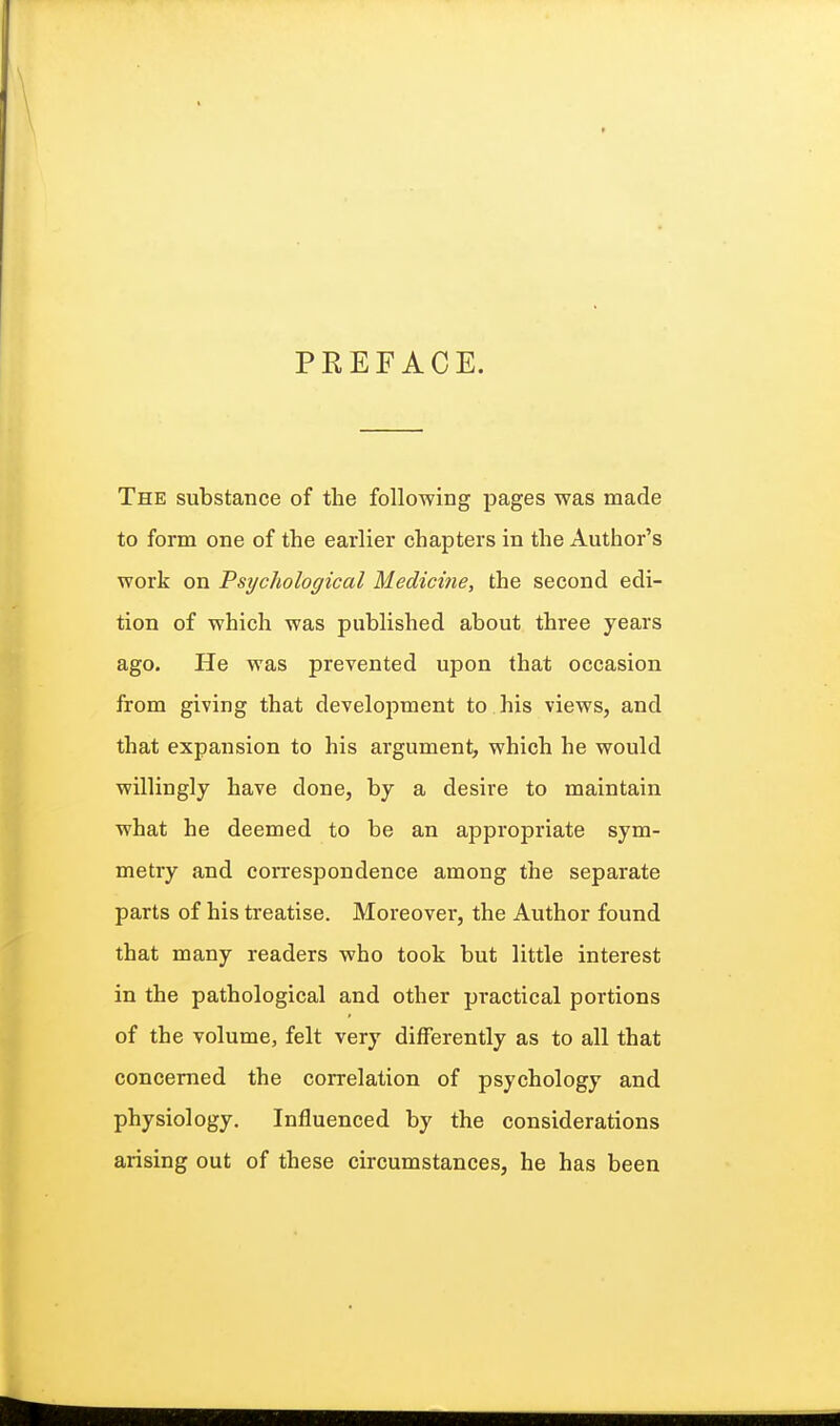 PREFACE. The substance of the following pages was made to form one of the earlier chapters in the Author's work on Psychological Medicine, the second edi- tion of which was published about three years ago. He was prevented upon that occasion from giving that development to his views, and that expansion to his argument, which he would willingly have done, by a desire to maintain what he deemed to be an appropriate sym- metry and correspondence among the separate parts of his treatise. Moreover, the Author found that many readers who took but little interest in the pathological and other practical portions of the volume, felt very differently as to all that concerned the correlation of psychology and physiology. Influenced by the considerations arising out of these circumstances, he has been