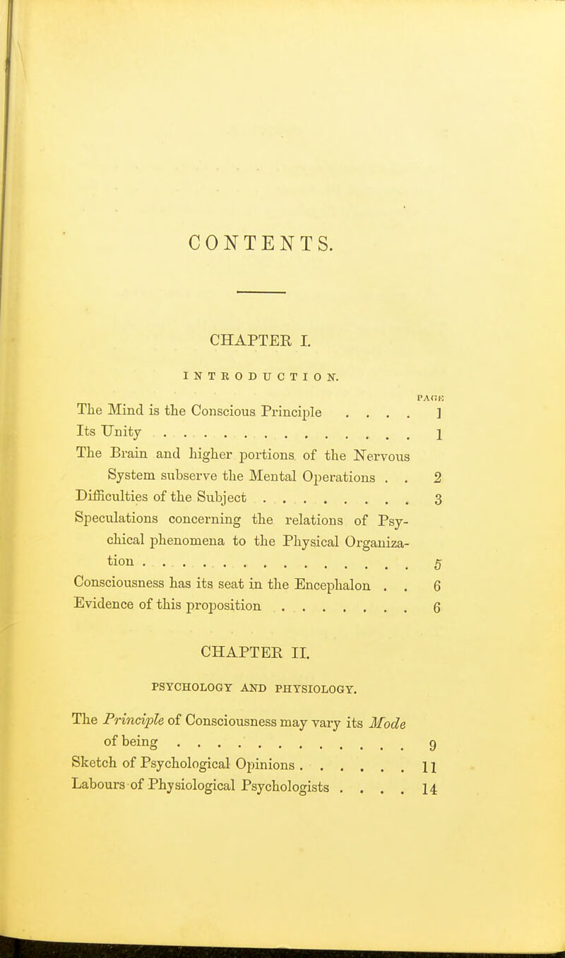 CONTENTS. CHAPTER I. INTRODUCTION. PACK The Mind is the Conscious Principle .... ] Its Unity ...... . . 1 The Brain and higher portions of the Nervous System subserve the Mental Operations . . 2 Difficulties of the Subject 3 Speculations concerning the relations of Psy- chical phenomena to the Physical Organiza- tion .......... g Consciousness has its seat in the Encephalon . . 6 Evidence of this proposition Q CHAPTER II. PSYCHOLOGY AND PHYSIOLOGY. The Principle of Consciousness may vary its Mode of being 9 Sketch of Psychological Opinions 11 Labours of Physiological Psychologists .... 14