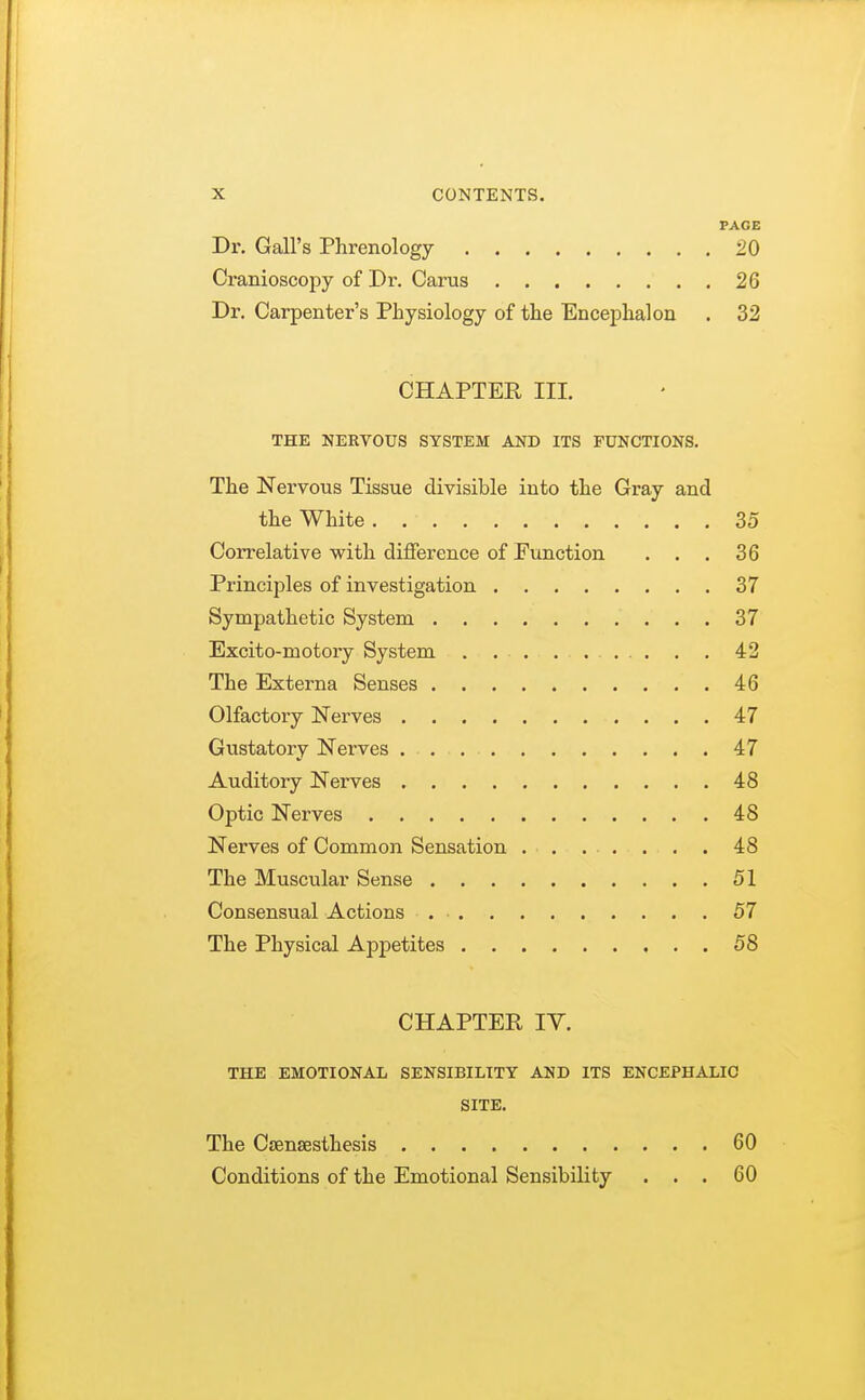 PAGE Dr. Gall's Phrenology 20 Cranioscopy of Dr. Carus . 26 Dr. Carpenter's Physiology of the Encephalon . 32 CHAPTER III. THE NERVOUS SYSTEM AND ITS FUNCTIONS. The Nervous Tissue divisible into the Gray and the White 35 Correlative with difference of Function ... 36 Principles of investigation 37 Sympathetic System 37 Excito-motory System . . . . .... . . 42 The Externa Senses 46 Olfactory Nerves 47 Gustatory Nerves 47 Auditory Nerves 48 Optic Nerves 48 Nerves of Common Sensation 48 The Muscular Sense 51 Consensual Actions 57 The Physical Appetites 58 CHAPTER IV. THE EMOTIONAL SENSIBILITY AND ITS ENCEPHALIC SITE. The CEensesthesis 60 Conditions of the Emotional Sensibility ... 60