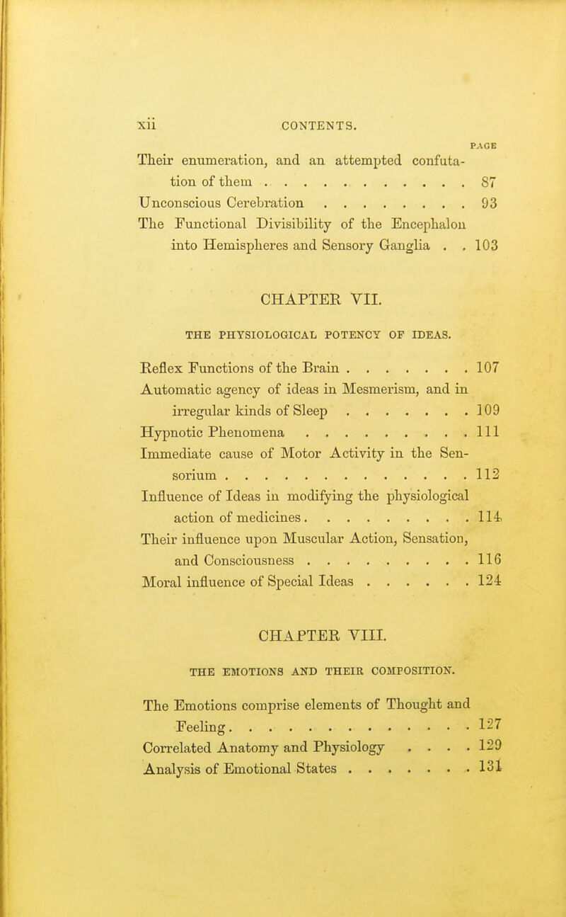 PAGE Their enumeration, and an attempted confuta- tion of them S7 Unconscious Cerebration 93 The Functional Divisibility of the Encephalon into Hemispheres and Sensory Ganglia . .103 CHAPTER VII. THE PHYSIOLOGICAL POTENCY OF IDEAS. Reflex Functions of the Brain 107 Automatic agency of ideas in Mesmerism, and in irregular kinds of Sleep 109 Hypnotic Phenomena Ill Immediate cause of Motor Activity in the Sen- sorium 112 Influence of Ideas in modifying the physiological action of medicines 114 Their influence upon Muscular Action, Sensation, and Consciousness 116 Moral influence of Special Ideas 124 CHAPTER VIII. THE EMOTIONS AND THEIR COMPOSITION. The Emotions comprise elements of Thought and Feeling 127 Correlated Anatomy and Physiology .... 129 Analysis of Emotional States 131