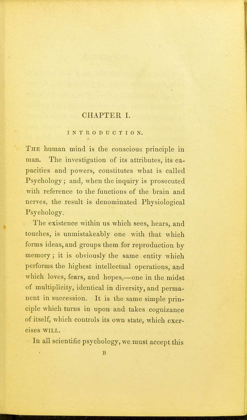 INTRODUCTION. The human mind is the conscious principle in man. The investigation of its attributes, its ca- pacities and powers, constitutes what is called Psychology; and, when the inquiry is prosecuted with reference to the functions of the brain and nerves, the result is denominated Physiological Psychology. The existence within us which sees, hears, and touches, is unmistakeably one with that which forms ideas, and groups them for reproduction by memory; it is obviously the same entity which performs the highest intellectual operations, and which loves, fears, and hopes,—one in the midst of multiplicity, identical in diversity, and perma- nent in succession. It is the same simple prin- ciple which turns in upon and takes cognizance of itself, which controls its own state, which exer- cises WILL. In all scientific psychology, we must accept this B