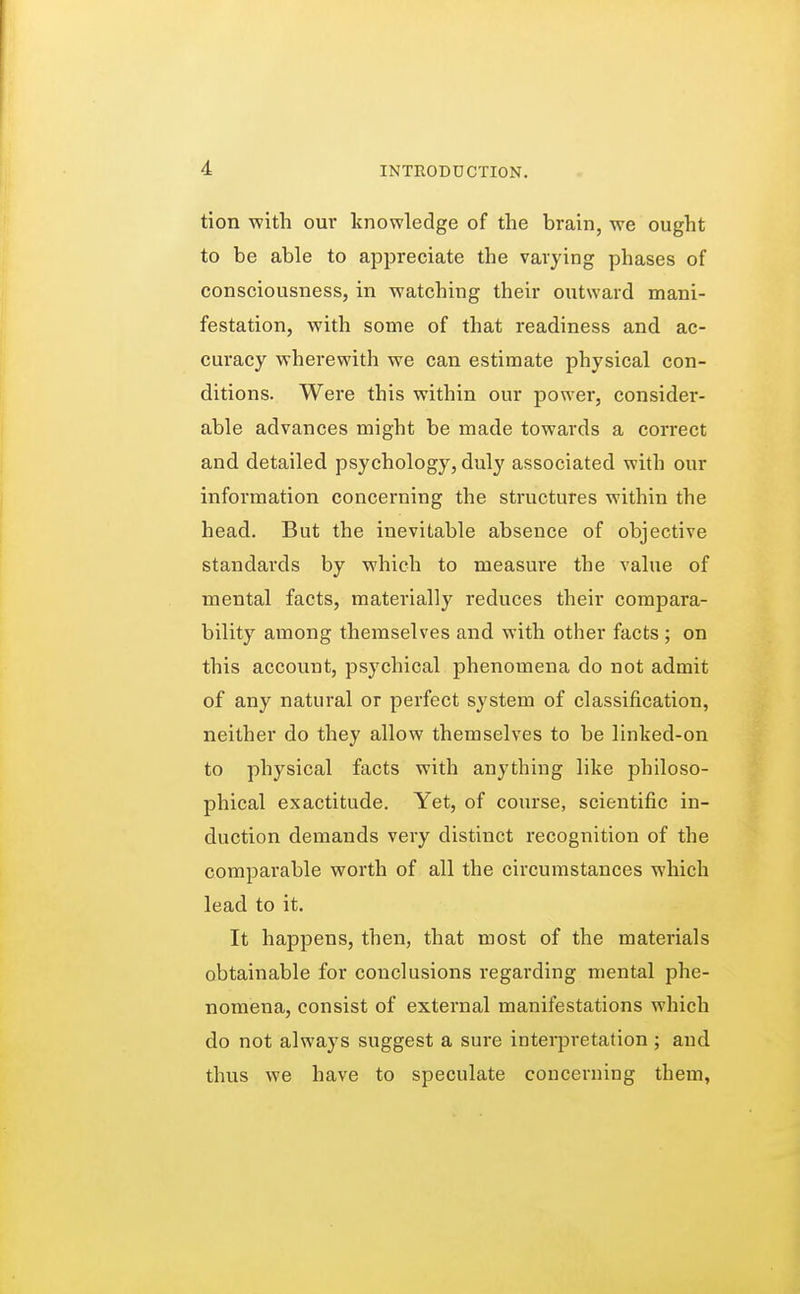 tion with our knowledge of the brain, we ought to be able to appreciate the varying phases of consciousness, in watching their outward mani- festation, with some of that readiness and ac- curacy wherewith we can estimate physical con- ditions. Were this within our power, consider- able advances might be made towards a correct and detailed psychology, duly associated with our information concerning the structures within the head. But the inevitable absence of objective standards by which to measure the value of mental facts, materially reduces their compara- bility among themselves and with other facts ; on this account, psychical phenomena do not admit of any natural or perfect system of classification, neither do they allow themselves to be linked-on to physical facts with anything like philoso- phical exactitude. Yet, of course, scientific in- duction demands very distinct recognition of the comparable worth of all the circumstances which lead to it. It happens, then, that most of the materials obtainable for conclusions regarding mental phe- nomena, consist of external manifestations which do not always suggest a sure interpretation ; and thus we have to speculate concerning them,