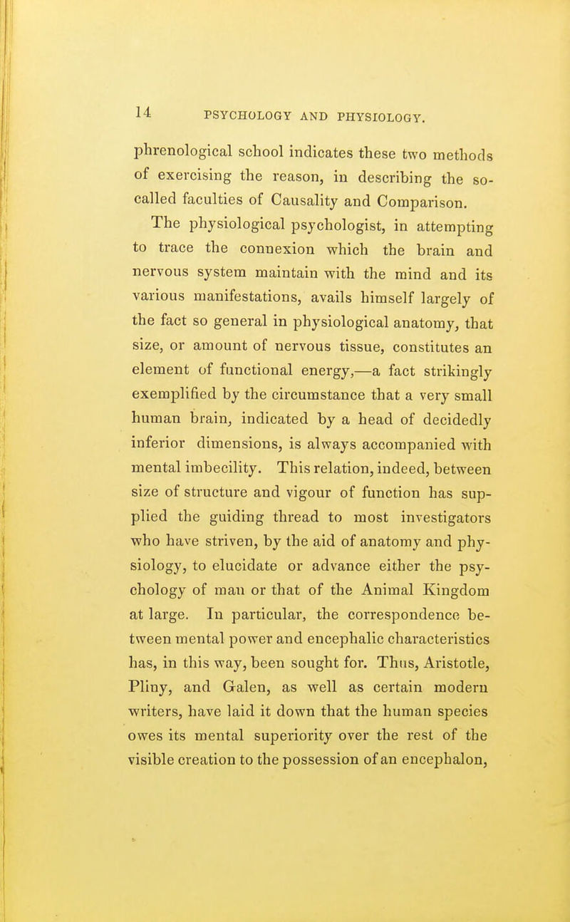 phrenological school indicates these two methods of exercising the reason, in describing the so- called faculties of Causality and Comparison. The physiological psychologist, in attempting to trace the connexion which the brain and nervous system maintain with the mind and its various manifestations, avails himself largely of the fact so general in physiological anatomy, that size, or amount of nervous tissue, constitutes an element of functional energy,—a fact strikingly exemplified by the circumstance that a very small human brain, indicated by a head of decidedly inferior dimensions, is always accompanied with mental imbecility. This relation, indeed, between size of structure and vigour of function has sup- plied the guiding thread to most investigators who have striven, by the aid of anatomy and phy- siology, to elucidate or advance either the psy- chology of man or that of the Animal Kingdom at large. In particular, the correspondence be- tween mental power and encephalic characteristics has, in this way, been sought for. Thus, Aristotle, Pliny, and Galen, as well as certain modern writers, have laid it down that the human species owes its mental superiority over the rest of the visible creation to the possession of an encephalon,