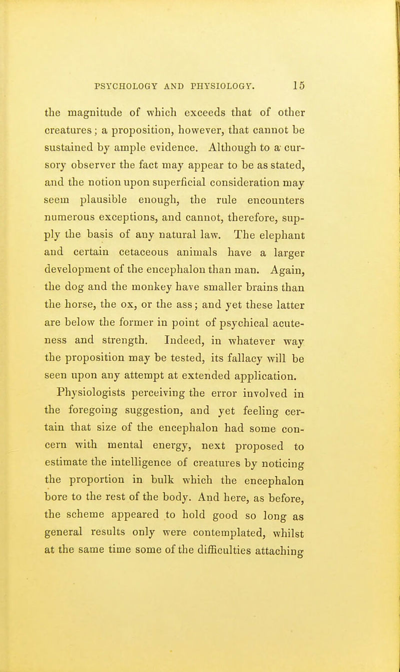 the magnitude of which exceeds that of other creatures; a proposition, however, that cannot be sustained by ample evidence. Although to a cur- sory observer the fact may appear to be as stated, and the notion upon superficial consideration may seem plausible enough, the rule encounters numerous exceptions, and cannot, therefore, sup- ply the basis of any natural law. The elephant and certain cetaceous animals have a larger development of the encephalon than man. Again, the dog and the monkey have smaller brains than the horse, the ox, or the ass; and yet these latter are below the former in point of psychical acute- ness and strength. Indeed, in whatever way the proposition may be tested, its fallacy will be seen upon any attempt at extended application. Physiologists perceiving the error involved in the foregoing suggestion, and yet feeling cer- tain that size of the encephalon had some con- cern with mental energy, next proposed to estimate the intelligence of creatures by noticing the proportion in bulk which the encephalon bore to the rest of the body. And here, as before, the scheme appeared to hold good so long as general results only were contemplated, whilst at the same time some of the difficulties attaching