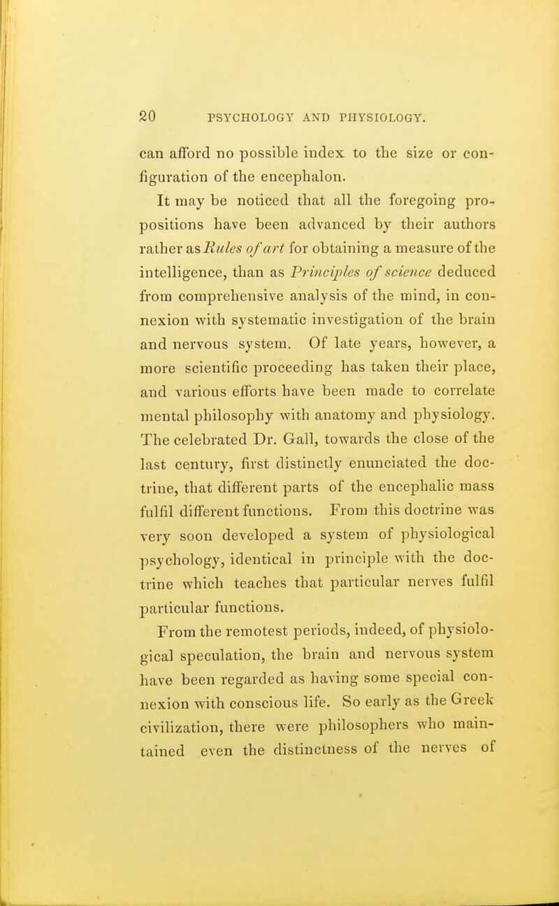 can afford no possible index to the size or con- figuration of the encephalon. It may be noticed that all the foregoing pro- positions have been advanced by their authors rather as Rules of art for obtaining a measure of the intelligence, than as Principles of science deduced from comprehensive analysis of the mind, in con- nexion with systematic investigation of the brain and nervous system. Of late years, however, a more scientific proceeding has taken their place, and various efforts have been made to correlate mental philosophy with anatomy and physiology. The celebrated Dr. Gall, towards the close of the last century, first distinctly enunciated the doc- trine, that different parts of the encephalic mass fulfil different functions. From this doctrine was very soon developed a system of physiological psychology, identical in principle with the doc- trine which teaches that particular nerves fulfil particular functions. From the remotest periods, indeed, of physiolo- gical speculation, the brain and nervous system have been regarded as having some special con- nexion with conscious life. So early as the Greek civilization, there were philosophers who main- tained even the distinctness of the nerves of