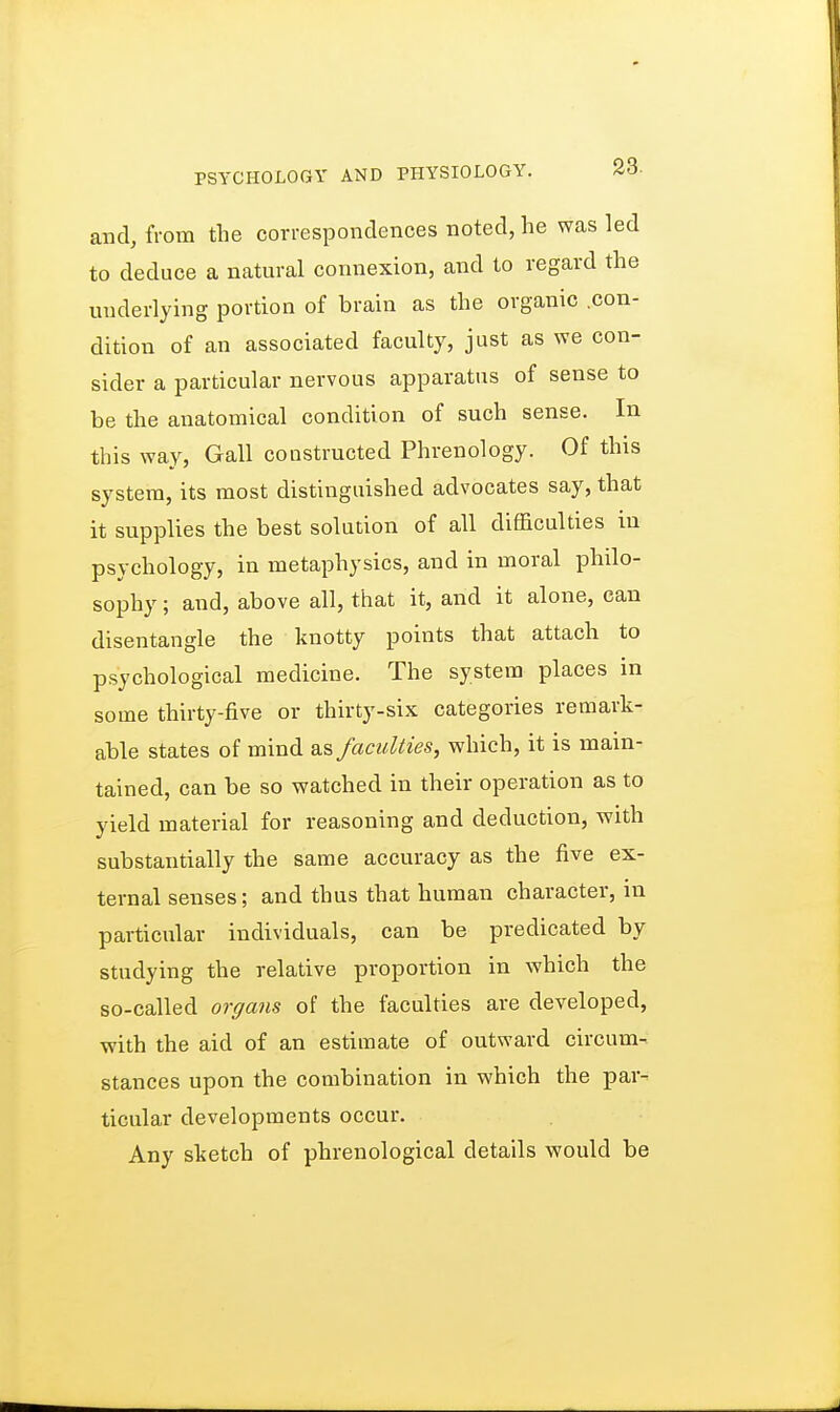and, from the correspondences noted, he was led to deduce a natural connexion, and to regard the underlying portion of brain as the organic .con- dition of an associated faculty, just as we con- sider a particular nervous apparatus of sense to be the anatomical condition of such sense. In this way, Gall constructed Phrenology. Of this system, its most distinguished advocates say, that it supplies the best solution of all difficulties in psychology, in metaphysics, and in moral philo- sophy ; and, above all, that it, and it alone, can disentangle the knotty points that attach to psychological medicine. The system places in some thirty-five or thirty-six categories remark- able states of mind as faculties, which, it is main- tained, can be so watched in their operation as to yield material for reasoning and deduction, with substantially the same accuracy as the five ex- ternal senses; and thus that human character, in particular individuals, can be predicated by studying the relative proportion in which the so-called organs of the faculties are developed, with the aid of an estimate of outward circum- stances upon the combination in which the par- ticular developments occur. Any sketch of phrenological details would be