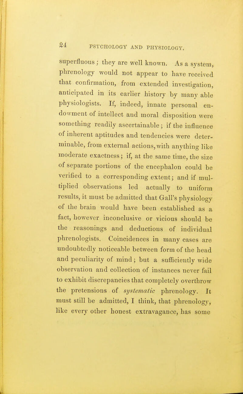 superfluous j they are well known. As a system, phrenology would not appear to have received that confirmation, from extended investigation, anticipated in its earlier history by many able physiologists. If, indeed, innate personal en- dowment of intellect and moral disposition were something readily ascertainable ; if the influence of inherent aptitudes and tendencies were deter- minable, from external actions, with anything like moderate exactness; if, at the same time, the size of separate portions of the encephalon could be verified to a corresponding extent; and if mul- tiplied observations led actually to uniform results, it must be admitted that Gall's physiology of the brain would have been established as a fact, however inconclusive or vicious should be the reasonings and deductions of individual phrenologists. Coincidences in many cases are undoubtedly noticeable between form of the head and peculiarity of mind; but a sufficiently wide observation and collection of instances never fail to exhibit discrepancies that completely overthrow the pretensions of systematic phrenology. It must still be admitted, I think, that phrenology, like every other honest extravagance, has some