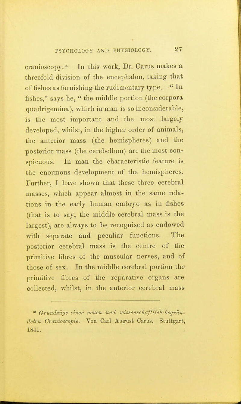 cranioscopy.* In this work, Dr. Cams makes a threefold division of the encephalon, taking that of fishes as furnishing the rudimentary type. • In fishes, says he,  the middle portion (the corpora quadrigemina), which in man is so inconsiderable, is the most important and the most largely developed, whilst, in the higher order of animals, the anterior mass (the hemispheres) and the posterior mass (the cerebellum) are the most con- spicuous. In man the characteristic feature is the enormous development of the hemispheres. Further, I have shown that these three cerebral masses, which appear almost in the same rela- tions in the early human embryo as in fishes (that is to say, the middle cerebral mass is the largest), are always to be recognised as endowed with separate and peculiar functions. The posterior cerebral mass is the centre of the primitive fibres of the muscular nerves, and of those of sex. In the middle cerebral portion the primitive fibres of the reparative organs are collected, whilst, in the anterior cerebral mass * Grundzuge einer neuen und wissenscliaftlich-begrun- deten Cranioscopie. Von Carl August Carus. Stuttgart, 1841.